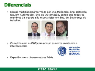 Diferenciais
 Equipe multidisciplinar formada por Eng. Mecânico, Eng. Eletricista
Esp. em Automação, Eng. de Automação, sendo que todos os
membros da equipe são especialistas em Eng. de Segurança do
trabalho;
 Convênio com a ABNT
, com acesso as normas nacionais e
internacionais;
 Experiência em diversos setores fabris.
 