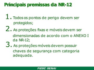 Principais premissas da NR-12
1.Todosos pontos de perigo devem ser
protegidos;
2.As proteções fixas e móveisdevem ser
dimensionadas de acordo com o ANEXO I
da NR-12;
3.As proteções móveis devem possuir
chaves de segurança com categoria
adequada.
 