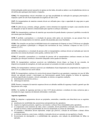 (trinta) polegadas podem possuir passarela em apenas um dos lados, devendo-se adotar o uso de plataformas móveis ou
elevatórias para quaisquer intervenções e inspeções.

12.86.2. Os transportadores móveis articulados em que haja possibilidade de realização de quaisquer intervenções e
inspeções a partir do solo ficam dispensados da exigência do item 12.86.

12.87. Os transportadores de materiais somente devem ser utilizados para o tipo e capacidade de carga para os quais
foram projetados.

12.88. Os cabos de aço, correntes, eslingas, ganchos e outros elementos de suspensão ou tração e suas conexões devem
ser adequados ao tipo de material e dimensionados para suportar os esforços solicitantes.

12.89. Nos transportadores contínuos de materiais que necessitem de parada durante o processo é proibida a reversão de
movimento para esta finalidade.

12.90. É proibida a permanência e a circulação de pessoas sobre partes em movimento, ou que possam ficar em
movimento, dos transportadores de materiais, quando não projetadas para essas finalidades.

12.90.1. Nas situações em que haja inviabilidade técnica do cumprimento do disposto no item 12.90 devem ser adotadas
medidas que garantam a paralisação e o bloqueio dos movimentos de risco, conforme o disposto no item 12.113 e
subitem 12.113.1.

12.90.2. A permanência e a circulação de pessoas sobre os transportadores contínuos devem ser realizadas por meio de
passarelas com sistema de proteção contra quedas, conforme item 12.70.

12.90.3. É permitida a permanência e a circulação de pessoas sob os transportadores contínuos somente em locais
protegidos que ofereçam resistência e dimensões adequadas contra quedas de materiais.

12.91. Os transportadores contínuos acessíveis aos trabalhadores devem dispor, ao longo de sua extensão, de
dispositivos de parada de emergência, de modo que possam ser acionados em todas as posições de trabalho.

12.91.1. Os transportadores contínuos acessíveis aos trabalhadores ficam dispensados do cumprimento da exigência do
item 12.91 se a análise de risco assim indicar.

12.92. Os transportadores contínuos de correia devem possuir dispositivos que garantam a segurança em caso de falha
durante sua operação normal e interrompam seu funcionamento quando forem atingidos os limites de segurança,
conforme especificado em projeto, e devem contemplar, no mínimo, as seguintes condições:
a) desalinhamento anormal da correia; e
b) sobrecarga de materiais.

12.93. Durante o transporte de materiais suspensos devem ser adotadas medidas de segurança visando a garantir que não
haja pessoas sob a carga.

12.93.1. As medidas de segurança previstas no item 12.93 devem priorizar a existência de áreas exclusivas para a
circulação de cargas suspensas devidamente delimitadas e sinalizadas.

Aspectos ergonômicos.

12.94. As máquinas e equipamentos devem ser projetados, construídos e mantidos com observância aos os seguintes
aspectos:
a) atendimento da variabilidade das características antropométricas dos operadores;
b) respeito às exigências posturais, cognitivas, movimentos e esforços físicos demandados pelos operadores;
c) os componentes como monitores de vídeo, sinais e comandos, devem possibilitar a interação clara e precisa com o
    operador de forma a reduzir possibilidades de erros de interpretação ou retorno de informação;
d) os comandos e indicadores devem representar, sempre que possível, a direção do movimento e demais efeitos
    correspondentes;
e) os sistemas interativos, como ícones, símbolos e instruções devem ser coerentes em sua aparência e função;
f) favorecimento do desempenho e a confiabilidade das operações, com redução da probabilidade de falhas na
    operação;
 