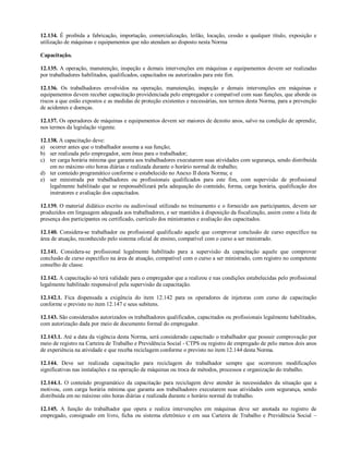 12.134. É proibida a fabricação, importação, comercialização, leilão, locação, cessão a qualquer título, exposição e
utilização de máquinas e equipamentos que não atendam ao disposto nesta Norma

Capacitação.

12.135. A operação, manutenção, inspeção e demais intervenções em máquinas e equipamentos devem ser realizadas
por trabalhadores habilitados, qualificados, capacitados ou autorizados para este fim.

12.136. Os trabalhadores envolvidos na operação, manutenção, inspeção e demais intervenções em máquinas e
equipamentos devem receber capacitação providenciada pelo empregador e compatível com suas funções, que aborde os
riscos a que estão expostos e as medidas de proteção existentes e necessárias, nos termos desta Norma, para a prevenção
de acidentes e doenças.

12.137. Os operadores de máquinas e equipamentos devem ser maiores de dezoito anos, salvo na condição de aprendiz,
nos termos da legislação vigente.

12.138. A capacitação deve:
a) ocorrer antes que o trabalhador assuma a sua função;
b) ser realizada pelo empregador, sem ônus para o trabalhador;
c) ter carga horária mínima que garanta aos trabalhadores executarem suas atividades com segurança, sendo distribuída
    em no máximo oito horas diárias e realizada durante o horário normal de trabalho;
d) ter conteúdo programático conforme o estabelecido no Anexo II desta Norma; e
e) ser ministrada por trabalhadores ou profissionais qualificados para este fim, com supervisão de profissional
    legalmente habilitado que se responsabilizará pela adequação do conteúdo, forma, carga horária, qualificação dos
    instrutores e avaliação dos capacitados.

12.139. O material didático escrito ou audiovisual utilizado no treinamento e o fornecido aos participantes, devem ser
produzidos em linguagem adequada aos trabalhadores, e ser mantidos à disposição da fiscalização, assim como a lista de
presença dos participantes ou certificado, currículo dos ministrantes e avaliação dos capacitados.

12.140. Considera-se trabalhador ou profissional qualificado aquele que comprovar conclusão de curso específico na
área de atuação, reconhecido pelo sistema oficial de ensino, compatível com o curso a ser ministrado.

12.141. Considera-se profissional legalmente habilitado para a supervisão da capacitação aquele que comprovar
conclusão de curso específico na área de atuação, compatível com o curso a ser ministrado, com registro no competente
conselho de classe.

12.142. A capacitação só terá validade para o empregador que a realizou e nas condições estabelecidas pelo profissional
legalmente habilitado responsável pela supervisão da capacitação.

12.142.1. Fica dispensada a exigência do item 12.142 para os operadores de injetoras com curso de capacitação
conforme o previsto no item 12.147 e seus subitens.

12.143. São considerados autorizados os trabalhadores qualificados, capacitados ou profissionais legalmente habilitados,
com autorização dada por meio de documento formal do empregador.

12.143.1. Até a data da vigência desta Norma, será considerado capacitado o trabalhador que possuir comprovação por
meio de registro na Carteira de Trabalho e Previdência Social - CTPS ou registro de empregado de pelo menos dois anos
de experiência na atividade e que receba reciclagem conforme o previsto no item 12.144 desta Norma.

12.144. Deve ser realizada capacitação para reciclagem do trabalhador sempre que ocorrerem modificações
significativas nas instalações e na operação de máquinas ou troca de métodos, processos e organização do trabalho.

12.144.1. O conteúdo programático da capacitação para reciclagem deve atender às necessidades da situação que a
motivou, com carga horária mínima que garanta aos trabalhadores executarem suas atividades com segurança, sendo
distribuída em no máximo oito horas diárias e realizada durante o horário normal de trabalho.

12.145. A função do trabalhador que opera e realiza intervenções em máquinas deve ser anotada no registro de
empregado, consignado em livro, ficha ou sistema eletrônico e em sua Carteira de Trabalho e Previdência Social –
 