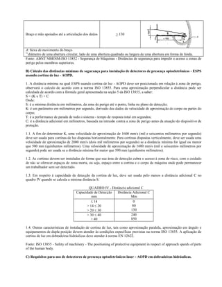 Braço e mão apoiados até a articulação dos dedos             > 130



A: faixa de movimento do braço
1)
   diâmetro de uma abertura circular, lado de uma abertura quadrada ou largura de uma abertura em forma de fenda.
Fonte: ABNT NBRNM-ISO 13852 - Segurança de Máquinas - Distâncias de segurança para impedir o acesso a zonas de
perigo pelos membros superiores.

B) Cálculo das distâncias mínimas de segurança para instalação de detectores de presença optoeletrônicos - ESPS
usando cortina de luz - AOPD.

1. A distância mínima na qual ESPS usando cortina de luz - AOPD deve ser posicionada em relação à zona de perigo,
observará o calculo de acordo com a norma ISO 13855. Para uma aproximação perpendicular a distância pode ser
calculada de acordo com a fórmula geral apresentada na seção 5 da ISO 13855, a saber:
S = (K x T) + C
Onde:
S: é a mínima distância em milímetros, da zona de perigo até o ponto, linha ou plano de detecção;
K: é um parâmetro em milímetros por segundo, derivado dos dados de velocidade de aproximação do corpo ou partes do
corpo;
T: é a performance de parada de todo o sistema - tempo de resposta total em segundos;
C: é a distância adicional em milímetros, baseada na intrusão contra a zona de perigo antes da atuação do dispositivo de
proteção.

1.1. A fim de determinar K, uma velocidade de aproximação de 1600 mm/s (mil e seiscentos milímetros por segundo)
deve ser usada para cortinas de luz dispostas horizontalmente. Para cortinas dispostas verticalmente, deve ser usada uma
velocidade de aproximação de 2000 mm/s (dois mil milímetros por segundo) se a distância mínima for igual ou menor
que 500 mm (quinhentos milímetros). Uma velocidade de aproximação de 1600 mm/s (mil e seiscentos milímetros por
segundo) pode ser usada se a distância mínima for maior que 500 mm (quinhentos milímetros).

1.2. As cortinas devem ser instaladas de forma que sua área de detecção cubra o acesso à zona de risco, com o cuidado
de não se oferecer espaços de zona morta, ou seja, espaço entre a cortina e o corpo da máquina onde pode permanecer
um trabalhador sem ser detectado.

1.3. Em respeito à capacidade de detecção da cortina de luz, deve ser usada pelo menos a distância adicional C no
quadro IV quando se calcula a mínima distância S.

                                         QUADRO IV - Distância adicional C
                                  Capacidade de Detecção Distância Adicional C
                                           mm                     Mm
                                            14                    0
                                        > 14  20                  80
                                        > 20  30                 130
                                        > 30  40                 240
                                           > 40                   850

1.4. Outras características de instalação de cortina de luz, tais como aproximação paralela, aproximação em ângulo e
equipamentos de dupla posição devem atender às condições específicas previstas na norma ISO 13855. A aplicação de
cortina de luz em dobradeiras hidráulicas deve atender à norma EN 12622.

Fonte: ISO 13855 - Safety of machinery - The positioning of protective equipment in respect of approach speeds of parts
of the human body.

C) Requisitos para uso de detectores de presença optoeletrônicos laser - AOPD em dobradeiras hidráulicas.
 
