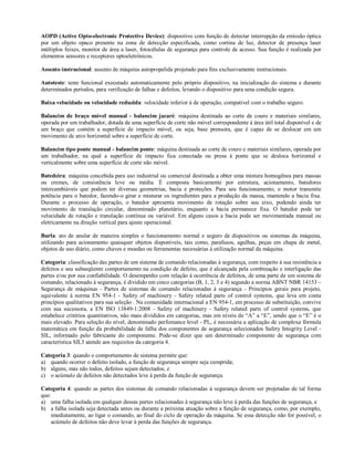 AOPD (Active Opto-electronic Protective Device): dispositivo com função de detectar interrupção da emissão óptica
por um objeto opaco presente na zona de detecção especificada, como cortina de luz, detector de presença laser
múltiplos feixes, monitor de área a laser, fotocélulas de segurança para controle de acesso. Sua função é realizada por
elementos sensores e receptores optoeletrônicos.

Assento instrucional: assento de máquina autopropelida projetado para fins exclusivamente instrucionais.

Autoteste: teste funcional executado automaticamente pelo próprio dispositivo, na inicialização do sistema e durante
determinados períodos, para verificação de falhas e defeitos, levando o dispositivo para uma condição segura.

Baixa velocidade ou velocidade reduzida: velocidade inferior à de operação, compatível com o trabalho seguro.

Balancim de braço móvel manual - balancim jacaré: máquina destinada ao corte de couro e materiais similares,
operada por um trabalhador, dotada de uma superfície de corte não móvel correspondente à área útil total disponível e de
um braço que contém a superfície de impacto móvel, ou seja, base prensora, que é capaz de se deslocar em um
movimento de arco horizontal sobre a superfície de corte.

Balancim tipo ponte manual - balancim ponte: máquina destinada ao corte de couro e materiais similares, operada por
um trabalhador, na qual a superfície de impacto fica conectada ou presa à ponte que se desloca horizontal e
verticalmente sobre uma superfície de corte não móvel.

Batedeira: máquina concebida para uso industrial ou comercial destinada a obter uma mistura homogênea para massas
ou cremes, de consistência leve ou média. É composta basicamente por estrutura, acionamento, batedores
intercambiáveis que podem ter diversas geometrias, bacia e proteções. Para seu funcionamento, o motor transmite
potência para o batedor, fazendo-o girar e misturar os ingredientes para a produção da massa, mantendo a bacia fixa.
Durante o processo de operação, o batedor apresenta movimento de rotação sobre seu eixo, podendo ainda ter
movimento de translação circular, denominado planetário, enquanto a bacia permanece fixa. O batedor pode ter
velocidade de rotação e translação contínua ou variável. Em alguns casos a bacia pode ser movimentada manual ou
eletricamente na direção vertical para ajuste operacional.

Burla: ato de anular de maneira simples o funcionamento normal e seguro de dispositivos ou sistemas da máquina,
utilizando para acionamento quaisquer objetos disponíveis, tais como, parafusos, agulhas, peças em chapa de metal,
objetos de uso diário, como chaves e moedas ou ferramentas necessárias à utilização normal da máquina.

Categoria: classificação das partes de um sistema de comando relacionadas à segurança, com respeito à sua resistência a
defeitos e seu subseqüente comportamento na condição de defeito, que é alcançada pela combinação e interligação das
partes e/ou por sua confiabilidade. O desempenho com relação à ocorrência de defeitos, de uma parte de um sistema de
comando, relacionado à segurança, é dividido em cinco categorias (B, 1, 2, 3 e 4) segundo a norma ABNT NBR 14153 –
Segurança de máquinas - Partes de sistemas de comando relacionadas à segurança - Princípios gerais para projeto,
equivalente à norma EN 954-1 - Safety of machinery - Safety related parts of control systems, que leva em conta
princípios qualitativos para sua seleção . Na comunidade internacional a EN 954-1, em processo de substituição, convive
com sua sucessora, a EN ISO 13849-1:2008 - Safety of machinery - Safety related parts of control systems, que
estabelece critérios quantitativos, não mais divididos em categorias, mas em níveis de “A” a “E”, sendo que o “E” é o
mais elevado. Para seleção do nível, denominado perfomance level - PL, é necessária a aplicação de complexa fórmula
matemática em função da probabilidade de falha dos componentes de segurança selecionados Safety Integrity Level -
SIL, informado pelo fabricante do componente. Pode-se dizer que um determinado componente de segurança com
característica SIL3 atende aos requisitos da categoria 4.

Categoria 3: quando o comportamento de sistema permite que:
a) quando ocorrer o defeito isolado, a função de segurança sempre seja cumprida;
b) alguns, mas não todos, defeitos sejam detectados; e
c) o acúmulo de defeitos não detectados leve à perda da função de segurança.

Categoria 4: quando as partes dos sistemas de comando relacionadas à segurança devem ser projetadas de tal forma
que:
a) uma falha isolada em qualquer dessas partes relacionadas à segurança não leve à perda das funções de segurança, e
b) a falha isolada seja detectada antes ou durante a próxima atuação sobre a função de segurança, como, por exemplo,
    imediatamente, ao ligar o comando, ao final do ciclo de operação da máquina. Se essa detecção não for possível, o
    acúmulo de defeitos não deve levar à perda das funções de segurança.
 