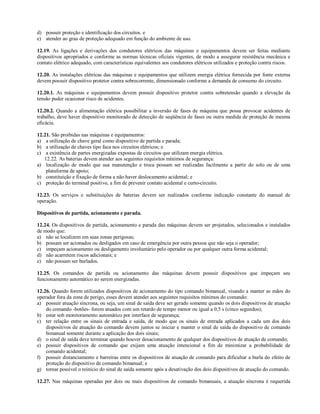 d) possuir proteção e identificação dos circuitos. e
e) atender ao grau de proteção adequado em função do ambiente de uso.

12.19. As ligações e derivações dos condutores elétricos das máquinas e equipamentos devem ser feitas mediante
dispositivos apropriados e conforme as normas técnicas oficiais vigentes, de modo a assegurar resistência mecânica e
contato elétrico adequado, com características equivalentes aos condutores elétricos utilizados e proteção contra riscos.

12.20. As instalações elétricas das máquinas e equipamentos que utilizem energia elétrica fornecida por fonte externa
devem possuir dispositivo protetor contra sobrecorrente, dimensionado conforme a demanda de consumo do circuito.

12.20.1. As máquinas e equipamentos devem possuir dispositivo protetor contra sobretensão quando a elevação da
tensão puder ocasionar risco de acidentes.

12.20.2. Quando a alimentação elétrica possibilitar a inversão de fases de máquina que possa provocar acidentes de
trabalho, deve haver dispositivo monitorado de detecção de seqüência de fases ou outra medida de proteção de mesma
eficácia.

12.21. São proibidas nas máquinas e equipamentos:
a) a utilização de chave geral como dispositivo de partida e parada;
b) a utilização de chaves tipo faca nos circuitos elétricos; e
c) a existência de partes energizadas expostas de circuitos que utilizam energia elétrica.
   12.22. As baterias devem atender aos seguintes requisitos mínimos de segurança:
a) localização de modo que sua manutenção e troca possam ser realizadas facilmente a partir do solo ou de uma
    plataforma de apoio;
b) constituição e fixação de forma a não haver deslocamento acidental; e
c) proteção do terminal positivo, a fim de prevenir contato acidental e curto-circuito.

12.23. Os serviços e substituições de baterias devem ser realizados conforme indicação constante do manual de
operação.

Dispositivos de partida, acionamento e parada.

12.24. Os dispositivos de partida, acionamento e parada das máquinas devem ser projetados, selecionados e instalados
de modo que:
a) não se localizem em suas zonas perigosas;
b) possam ser acionados ou desligados em caso de emergência por outra pessoa que não seja o operador;
c) impeçam acionamento ou desligamento involuntário pelo operador ou por qualquer outra forma acidental;
d) não acarretem riscos adicionais; e
e) não possam ser burlados.

12.25. Os comandos de partida ou acionamento das máquinas devem possuir dispositivos que impeçam seu
funcionamento automático ao serem energizadas.

12.26. Quando forem utilizados dispositivos de acionamento do tipo comando bimanual, visando a manter as mãos do
operador fora da zona de perigo, esses devem atender aos seguintes requisitos mínimos do comando:
a) possuir atuação síncrona, ou seja, um sinal de saída deve ser gerado somente quando os dois dispositivos de atuação
    do comando -botões- forem atuados com um retardo de tempo menor ou igual a 0,5 s (cinco segundos);
b) estar sob monitoramento automático por interface de segurança;
c) ter relação entre os sinais de entrada e saída, de modo que os sinais de entrada aplicados a cada um dos dois
    dispositivos de atuação do comando devem juntos se iniciar e manter o sinal de saída do dispositivo de comando
    bimanual somente durante a aplicação dos dois sinais;
d) o sinal de saída deve terminar quando houver desacionamento de qualquer dos dispositivos de atuação de comando;
e) possuir dispositivos de comando que exijam uma atuação intencional a fim de minimizar a probabilidade de
    comando acidental;
f) possuir distanciamento e barreiras entre os dispositivos de atuação de comando para dificultar a burla do efeito de
    proteção do dispositivo de comando bimanual; e
g) tornar possível o reinício do sinal de saída somente após a desativação dos dois dispositivos de atuação do comando.

12.27. Nas máquinas operadas por dois ou mais dispositivos de comando bimanuais, a atuação síncrona é requerida
 