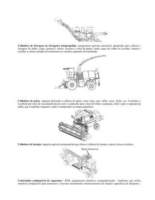 Colhedora de forragem ou forrageira autopropelida: equipamento agrícola automotriz apropriado para colheita e
forragem de milho, sorgo, girassol e outros. Executa o corte da planta, sendo capaz de colher ou recolher, triturar e
recolher a cultura cortada em contentores ou veículos separados de transbordo.




Colhedora de grãos: máquina destinada à colheita de grãos, como trigo, soja, milho, arroz, feijão, etc. O produto é
recolhido por meio de uma plataforma de corte e conduzido para a área de trilha e separação, onde o grão é separado da
palha, que é expelida, enquanto o grão é transportado ao tanque graneleiro.




Colhedora de laranja: máquina agrícola autopropelida que efetua a colheita da laranja e outros cítricos similares.




Controlador configurável de segurança - CCS: equipamento eletrônico computadorizado – hardware, que utiliza
memória configurável para armazenar e executar internamente intertravamentos de funções específicas de programa -
 