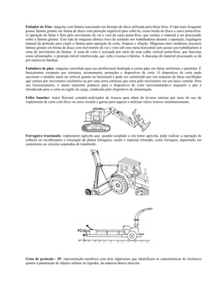 Fatiador de frios: máquina com lâmina tracionada em formato de disco utilizada para fatiar frios. O tipo mais frequente
possui lâmina girante em forma de disco com proteção regulável para cobri-la, como borda do disco e carro porta-frios.
A operação de fatiar é feita pelo movimento de vai e vem do carro porta-frios, que conduz o material a ser processado
sobre a lâmina girante. Esse tipo de máquina oferece risco de acidente aos trabalhadores durante a operação, regulagem
manual da proteção para expor a lâmina para operação de corte, limpeza e afiação. Máquinas mais modernas possuem
lâmina girante em forma de disco com movimento de vai e vem sob uma mesa horizontal sem acesso aos trabalhadores à
zona de movimento da lâmina. A zona de corte é acessada por meio de uma calha vertical porta-frios, que funciona
como alimentador, e proteção móvel intertravada, que veda o acesso à lâmina. A descarga do material processado se dá
por esteira ou bandeja.

Fatiadora de pães: máquina concebida para uso profissional destinada a cortar pães em fatias uniformes e paralelas. É
basicamente composta por estrutura, acionamento, proteções e dispositivo de corte. O dispositivo de corte pode
seccionar o produto tanto na vertical quanto na horizontal e pode ser constituído por um conjunto de facas serrilhadas
que cortam por movimento oscilatório ou por uma serra contínua que corta pelo movimento em um único sentido. Para
seu funcionamento, o motor transmite potência para o dispositivo de corte movimentando-o enquanto o pão é
introduzido para o corte na região de carga, conduzido pelo dispositivo de alimentação.

Feller buncher: trator florestal cortador-enfeixador de troncos para abate de árvores inteiras por meio do uso de
implemento de corte com disco ou serra circular e garras para segurar e enfeixar vários troncos simultaneamente.




Forrageira tracionada: implemento agrícola que, quando acoplado a um trator agrícola, pode realizar a operação de
colheita ou recolhimento e trituração da planta forrageira, sendo o material triturado, como forragem, depositado em
contentores ou veículos separados de transbordo.




Grau de proteção - IP: representação numérica com dois algarismos que identificam as características do invólucro
quanto à penetração de objetos sólidos ou líquidos, da maneira abaixo descrita.
 