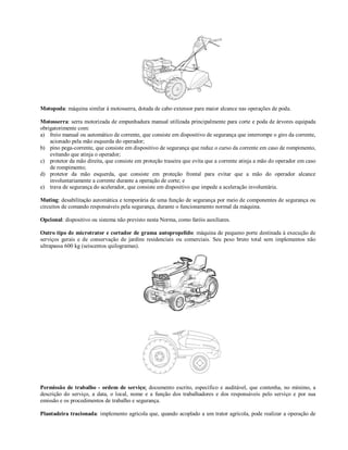 Motopoda: máquina similar à motosserra, dotada de cabo extensor para maior alcance nas operações de poda.

Motosserra: serra motorizada de empunhadura manual utilizada principalmente para corte e poda de árvores equipada
obrigatorimente com:
a) freio manual ou automático de corrente, que consiste em dispositivo de segurança que interrompe o giro da corrente,
    acionado pela mão esquerda do operador;
b) pino pega-corrente, que consiste em dispositivo de segurança que reduz o curso da corrente em caso de rompimento,
    evitando que atinja o operador;
c) protetor da mão direita, que consiste em proteção traseira que evita que a corrente atinja a mão do operador em caso
    de rompimento;
d) protetor da mão esquerda, que consiste em proteção frontal para evitar que a mão do operador alcance
    involuntariamente a corrente durante a operação de corte; e
e) trava de segurança do acelerador, que consiste em dispositivo que impede a aceleração involuntária.

Muting: desabilitação automática e temporária de uma função de segurança por meio de componentes de segurança ou
circuitos de comando responsáveis pela segurança, durante o funcionamento normal da máquina.

Opcional: dispositivo ou sistema não previsto nesta Norma, como faróis auxiliares.

Outro tipo de microtrator e cortador de grama autopropelido: máquina de pequeno porte destinada à execução de
serviços gerais e de conservação de jardins residenciais ou comerciais. Seu peso bruto total sem implementos não
ultrapassa 600 kg (seiscentos quilogramas).




Permissão de trabalho - ordem de serviço: documento escrito, específico e auditável, que contenha, no mínimo, a
descrição do serviço, a data, o local, nome e a função dos trabalhadores e dos responsáveis pelo serviço e por sua
emissão e os procedimentos de trabalho e segurança.

Plantadeira tracionada: implemento agrícola que, quando acoplado a um trator agrícola, pode realizar a operação de
 