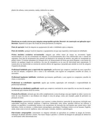 plantio de culturas, como sementes, mudas, tubérculos ou outros.




Plataforma ou escada externa para máquina autopropelida agrícola, florestal e de construção em aplicações agro-
florestais: dispositivo de apoio não fixado de forma permanente na máquina.

Posto de operação: local da máquina ou equipamento de onde o trabalhador opera a máquina.

Posto de trabalho: qualquer local de máquinas e equipamentos em que seja requerida a intervenção do trabalhador.

Prensa mecânica excêntrica servoacionada: máquina que utiliza motor de torque ou servomotor ligado
mecanicamente ao eixo de acionamento da máquina. O servoacionamento deve ficar intertravado com o sistema de
segurança. Esse tipo de acionamento deve possuir um dispositivo de retenção do martelo, que pode ser incorporado no
próprio motor. O sistema redundante de frenagem deve ser dimensionado de forma que possa bloquear o movimento do
martelo em qualquer ângulo do excêntrico, em caso de emergência ou no caso de intervenção para manutenção. O
sistema deve ser intertravado ao sistema de controle elétrico de segurança e projetado para atender ao nível de categoria
4 (quatro) de proteção.

Profissional habilitado para a supervisão da capacitação: profissional que comprove conclusão de curso específico
na área de atuação, compatível com o curso a ser ministrado, com registro no competente conselho de classe, se
necessário.

Profissional legalmente habilitado: trabalhador previamente qualificado e com registro no competente conselho de
classe, se necessário.

Profissional ou trabalhador capacitado: aquele que recebeu capacitação sob orientação e responsabilidade de
profissional habilitado.

Profissional ou trabalhador qualificado: aquele que comprove conclusão de curso específico na sua área de atuação e
reconhecido pelo sistema oficial de ensino.

Proteção fixa distante: proteção que não cobre completamente a zona de perigo, mas que impede ou reduz o acesso em
razão de suas dimensões e sua distância em relação à zona de perigo, como, por exemplo, grade de perímetro ou
proteção em túnel.

Psicofisiológico: característica que engloba o que constitui o caráter distintivo, particular de uma pessoa, incluindo suas
capacidades sensitivas, motoras, psíquicas e cognitivas, destacando, entre outras, questões relativas aos reflexos, à
postura, ao equilíbrio, à coordenação motora e aos mecanismos de execução dos movimentos que variam intra e inter
indivíduos. Inclui, no mínimo, o conhecimento antropológico, psicológico, fisiológico relativo ao ser humano. Engloba,
ainda, temas como níveis de vigilância, sono, motivação e emoção, memória e aprendizagem.

Pulverizador autopropelido: instrumento ou máquina utilizado na agricultura no combate às pragas da lavoura,
infestação de plantas daninha e insetos. Sua maior função é permitir o controle da dosagem na aplicação de defensivos
ou fertilizantes sobre determinada área.
 