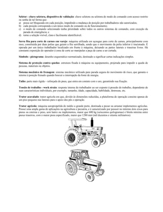 Seletor - chave seletora, dispositivo de validação: chave seletora ou seletora de modo de comando com acesso restrito
ou senha de tal forma que:
a) possa ser bloqueada em cada posição, impedindo a mudança de posição por trabalhadores não autorizados;
b) cada posição corresponda a um único modo de comando ou de funcionamento;
c) o modo de comando selecionado tenha prioridade sobre todos os outros sistemas de comando, com exceção da
    parada de emergência; e
d) torne a seleção visível, clara e facilmente identificável.

Serra fita para corte de carnes em varejo: máquina utilizada em açougue para corte de carnes, principalmente com
osso, constituída por duas polias que guiam a fita serrilhada, sendo que o movimento da polia inferior é tracionado. É
operada por um único trabalhador localizado em frente à máquina, deixando as partes laterais e traseiras livres. Há
constante exposição do operador à zona de corte ao manipular a peça de carne a ser cortada.

Símbolo - pictograma: desenho esquemático normatizado, destinado a significar certas indicações simples.

Sistema de proteção contra quedas: estrutura fixada à máquina ou equipamento, projetada para impedir a queda de
pessoas, materiais ou objetos.

Sistema mecânico de frenagem: sistema mecânico utilizado para parada segura do movimento de risco, que garanta o
retorno à posição frenado quando houver a interrupção da fonte de energia.

Talão: parte mais rígida – reforçada do pneu, que entra em contato com o aro, garantindo sua fixação.

Tensão de trabalho - work strain: resposta interna do trabalhador ao ser exposto à pressão de trabalho, dependente de
suas características individuais, por exemplo, tamanho, idade, capacidade, habilidade, destrezas, etc.

Trator acavalado: trator agrícola em que, devido às dimensões reduzidas, a plataforma de operação consiste apenas de
um piso pequeno nas laterais para o apoio dos pés e operação.

Trator agrícola: máquina autopropelida de médio a grande porte, destinada a puxar ou arrastar implementos agrícolas.
Possui uma ampla gama de aplicações na agricultura e pecuária, e é caracterizado por possuir no mínimo dois eixos para
pneus ou esteiras e peso, sem lastro ou implementos, maior que 600 kg (seiscentos quilogramas) e bitola mínima entre
pneus traseiros, com o maior pneu especificado, maior que 1280 mm (mil duzentos e oitenta milímetros).
 