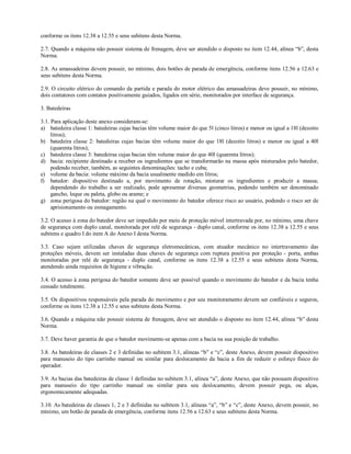 conforme os itens 12.38 a 12.55 e seus subitens desta Norma.

2.7. Quando a máquina não possuir sistema de frenagem, deve ser atendido o disposto no item 12.44, alínea “b”, desta
Norma.

2.8. As amassadeiras devem possuir, no mínimo, dois botões de parada de emergência, conforme itens 12.56 a 12.63 e
seus subitens desta Norma.

2.9. O circuito elétrico do comando da partida e parada do motor elétrico das amassadeiras deve possuir, no mínimo,
dois contatores com contatos positivamente guiados, ligados em série, monitorados por interface de segurança.

3. Batedeiras

3.1. Para aplicação deste anexo consideram-se:
a) batedeira classe 1: batedeiras cujas bacias têm volume maior do que 5l (cinco litros) e menor ou igual a 18l (dezoito
     litros);
b) batedeira classe 2: batedeiras cujas bacias têm volume maior do que 18l (dezoito litros) e menor ou igual a 40l
     (quarenta litros);
c) batedeira classe 3: batedeiras cujas bacias têm volume maior do que 40l (quarenta litros);
d) bacia: recipiente destinado a receber os ingredientes que se transformarão na massa após misturados pelo batedor,
     podendo receber, também, as seguintes denominações: tacho e cuba;
e) volume da bacia: volume máximo da bacia usualmente medido em litros;
f) batedor: dispositivo destinado a, por movimento de rotação, misturar os ingredientes e produzir a massa;
     dependendo do trabalho a ser realizado, pode apresentar diversas geometrias, podendo também ser denominado
     gancho, leque ou paleta, globo ou arame; e
g) zona perigosa do batedor: região na qual o movimento do batedor oferece risco ao usuário, podendo o risco ser de
     aprisionamento ou esmagamento.

3.2. O acesso à zona do batedor deve ser impedido por meio de proteção móvel intertravada por, no mínimo, uma chave
de segurança com duplo canal, monitorada por relé de segurança - duplo canal, conforme os itens 12.38 a 12.55 e seus
subitens e quadro I do item A do Anexo I desta Norma.

3.3. Caso sejam utilizadas chaves de segurança eletromecânicas, com atuador mecânico no intertravamento das
proteções móveis, devem ser instaladas duas chaves de segurança com ruptura positiva por proteção - porta, ambas
monitoradas por relé de segurança - duplo canal, conforme os itens 12.38 a 12.55 e seus subitens desta Norma,
atendendo ainda requisitos de higiene e vibração.

3.4. O acesso à zona perigosa do batedor somente deve ser possível quando o movimento do batedor e da bacia tenha
cessado totalmente.

3.5. Os dispositivos responsáveis pela parada do movimento e por seu monitoramento devem ser confiáveis e seguros,
conforme os itens 12.38 a 12.55 e seus subitens desta Norma.

3.6. Quando a máquina não possuir sistema de frenagem, deve ser atendido o disposto no item 12.44, alínea “b” desta
Norma.

3.7. Deve haver garantia de que o batedor movimente-se apenas com a bacia na sua posição de trabalho.

3.8. As batedeiras de classes 2 e 3 definidas no subitem 3.1, alíneas “b” e “c”, deste Anexo, devem possuir dispositivo
para manuseio do tipo carrinho manual ou similar para deslocamento da bacia a fim de reduzir o esforço físico do
operador.

3.9. As bacias das batedeiras de classe 1 definidas no subitem 3.1, alínea “a”, deste Anexo, que não possuam dispositivo
para manuseio do tipo carrinho manual ou similar para seu deslocamento, devem possuir pega, ou alças,
ergonomicamente adequadas.

3.10. As batedeiras de classes 1, 2 e 3 definidas no subitem 3.1, alíneas “a”, “b” e “c”, deste Anexo, devem possuir, no
mínimo, um botão de parada de emergência, conforme itens 12.56 a 12.63 e seus subitens desta Norma.
 