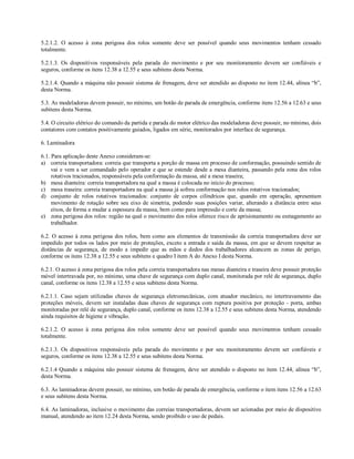 5.2.1.2. O acesso à zona perigosa dos rolos somente deve ser possível quando seus movimentos tenham cessado
totalmente.

5.2.1.3. Os dispositivos responsáveis pela parada do movimento e por seu monitoramento devem ser confiáveis e
seguros, conforme os itens 12.38 a 12.55 e seus subitens desta Norma.

5.2.1.4. Quando a máquina não possuir sistema de frenagem, deve ser atendido ao disposto no item 12.44, alínea “b”,
desta Norma.

5.3. As modeladoras devem possuir, no mínimo, um botão de parada de emergência, conforme itens 12.56 a 12.63 e seus
subitens desta Norma.

5.4. O circuito elétrico do comando da partida e parada do motor elétrico das modeladoras deve possuir, no mínimo, dois
contatores com contatos positivamente guiados, ligados em série, monitorados por interface de segurança.

6. Laminadora

6.1. Para aplicação deste Anexo consideram-se:
a) correia transportadora: correia que transporta a porção de massa em processo de conformação, possuindo sentido de
     vai e vem a ser comandado pelo operador e que se estende desde a mesa dianteira, passando pela zona dos rolos
     rotativos tracionados, responsáveis pela conformação da massa, até a mesa traseira;
b) mesa dianteira: correia transportadora na qual a massa é colocada no início do processo;
c) mesa traseira: correia transportadora na qual a massa já sofreu conformação nos rolos rotativos tracionados;
d) conjunto de rolos rotativos tracionados: conjunto de corpos cilíndricos que, quando em operação, apresentam
     movimento de rotação sobre seu eixo de simetria, podendo suas posições variar, alterando a distância entre seus
     eixos, de forma a mudar a espessura da massa, bem como para impressão e corte da massa;
e) zona perigosa dos rolos: região na qual o movimento dos rolos oferece risco de aprisionamento ou esmagamento ao
     trabalhador.

6.2. O acesso à zona perigosa dos rolos, bem como aos elementos de transmissão da correia transportadora deve ser
impedido por todos os lados por meio de proteções, exceto a entrada e saída da massa, em que se devem respeitar as
distâncias de segurança, de modo a impedir que as mãos e dedos dos trabalhadores alcancem as zonas de perigo,
conforme os itens 12.38 a 12.55 e seus subitens e quadro I item A do Anexo I desta Norma.

6.2.1. O acesso à zona perigosa dos rolos pela correia transportadora nas mesas dianteira e traseira deve possuir proteção
móvel intertravada por, no mínimo, uma chave de segurança com duplo canal, monitorada por relé de segurança, duplo
canal, conforme os itens 12.38 a 12.55 e seus subitens desta Norma.

6.2.1.1. Caso sejam utilizadas chaves de segurança eletromecânicas, com atuador mecânico, no intertravamento das
proteções móveis, devem ser instaladas duas chaves de segurança com ruptura positiva por proteção - porta, ambas
monitoradas por relé de segurança, duplo canal, conforme os itens 12.38 a 12.55 e seus subitens desta Norma, atendendo
ainda requisitos de higiene e vibração.

6.2.1.2. O acesso à zona perigosa dos rolos somente deve ser possível quando seus movimentos tenham cessado
totalmente.

6.2.1.3. Os dispositivos responsáveis pela parada do movimento e por seu monitoramento devem ser confiáveis e
seguros, conforme os itens 12.38 a 12.55 e seus subitens desta Norma.

6.2.1.4 Quando a máquina não possuir sistema de frenagem, deve ser atendido o disposto no item 12.44, alínea “b”,
desta Norma.

6.3. As laminadoras devem possuir, no mínimo, um botão de parada de emergência, conforme o item itens 12.56 a 12.63
e seus subitens desta Norma.

6.4. As laminadoras, inclusive o movimento das correias transportadoras, devem ser acionadas por meio de dispositivo
manual, atendendo ao item 12.24 desta Norma, sendo proibido o uso de pedais.
 