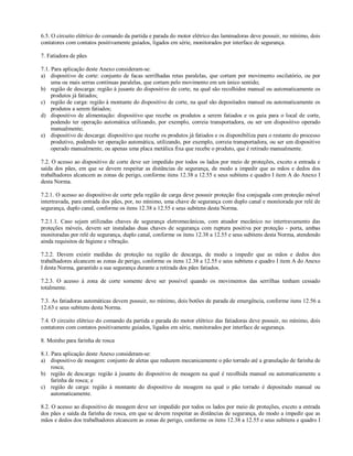 6.5. O circuito elétrico do comando da partida e parada do motor elétrico das laminadoras deve possuir, no mínimo, dois
contatores com contatos positivamente guiados, ligados em série, monitorados por interface de segurança.

7. Fatiadora de pães

7.1. Para aplicação deste Anexo consideram-se:
a) dispositivo de corte: conjunto de facas serrilhadas retas paralelas, que cortam por movimento oscilatório, ou por
     uma ou mais serras contínuas paralelas, que cortam pelo movimento em um único sentido;
b) região de descarga: região à jusante do dispositivo de corte, na qual são recolhidos manual ou automaticamente os
     produtos já fatiados;
c) região de carga: região à montante do dispositivo de corte, na qual são depositados manual ou automaticamente os
     produtos a serem fatiados;
d) dispositivo de alimentação: dispositivo que recebe os produtos a serem fatiados e os guia para o local de corte,
     podendo ter operação automática utilizando, por exemplo, correia transportadora, ou ser um dispositivo operado
     manualmente;
e) dispositivo de descarga: dispositivo que recebe os produtos já fatiados e os disponibiliza para o restante do processo
     produtivo, podendo ter operação automática, utilizando, por exemplo, correia transportadora, ou ser um dispositivo
     operado manualmente, ou apenas uma placa metálica fixa que recebe o produto, que é retirado manualmente.

7.2. O acesso ao dispositivo de corte deve ser impedido por todos os lados por meio de proteções, exceto a entrada e
saída dos pães, em que se devem respeitar as distâncias de segurança, de modo a impedir que as mãos e dedos dos
trabalhadores alcancem as zonas de perigo, conforme itens 12.38 a 12.55 e seus subitens e quadro I item A do Anexo I
desta Norma.

7.2.1. O acesso ao dispositivo de corte pela região de carga deve possuir proteção fixa conjugada com proteção móvel
intertravada, para entrada dos pães, por, no mínimo, uma chave de segurança com duplo canal e monitorada por relé de
segurança, duplo canal, conforme os itens 12.38 a 12.55 e seus subitens desta Norma.

7.2.1.1. Caso sejam utilizadas chaves de segurança eletromecânicas, com atuador mecânico no intertravamento das
proteções móveis, devem ser instaladas duas chaves de segurança com ruptura positiva por proteção - porta, ambas
monitoradas por relé de segurança, duplo canal, conforme os itens 12.38 a 12.55 e seus subitens desta Norma, atendendo
ainda requisitos de higiene e vibração.

7.2.2. Devem existir medidas de proteção na região de descarga, de modo a impedir que as mãos e dedos dos
trabalhadores alcancem as zonas de perigo, conforme os itens 12.38 a 12.55 e seus subitens e quadro I item A do Anexo
I desta Norma, garantido a sua segurança durante a retirada dos pães fatiados.

7.2.3. O acesso à zona de corte somente deve ser possível quando os movimentos das serrilhas tenham cessado
totalmente.

7.3. As fatiadoras automáticas devem possuir, no mínimo, dois botões de parada de emergência, conforme itens 12.56 a
12.63 e seus subitens desta Norma.

7.4. O circuito elétrico do comando da partida e parada do motor elétrico das fatiadoras deve possuir, no mínimo, dois
contatores com contatos positivamente guiados, ligados em série, monitorados por interface de segurança.

8. Moinho para farinha de rosca

8.1. Para aplicação deste Anexo consideram-se:
a) dispositivo de moagem: conjunto de aletas que reduzem mecanicamente o pão torrado até a granulação de farinha de
     rosca;
b) região de descarga: região à jusante do dispositivo de moagem na qual é recolhida manual ou automaticamente a
     farinha de rosca; e
c) região de carga: região à montante do dispositivo de moagem na qual o pão torrado é depositado manual ou
     automaticamente.

8.2. O acesso ao dispositivo de moagem deve ser impedido por todos os lados por meio de proteções, exceto a entrada
dos pães e saída da farinha de rosca, em que se devem respeitar as distâncias de segurança, de modo a impedir que as
mãos e dedos dos trabalhadores alcancem as zonas de perigo, conforme os itens 12.38 a 12.55 e seus subitens e quadro I
 