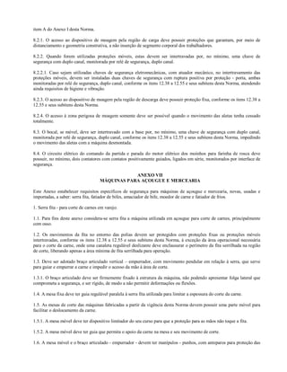 item A do Anexo I desta Norma.

8.2.1. O acesso ao dispositivo de moagem pela região de carga deve possuir proteções que garantam, por meio de
distanciamento e geometria construtiva, a não inserção de segmento corporal dos trabalhadores.

8.2.2. Quando forem utilizadas proteções móveis, estas devem ser intertravadas por, no mínimo, uma chave de
segurança com duplo canal, monitorada por relé de segurança, duplo canal.

8.2.2.1. Caso sejam utilizadas chaves de segurança eletromecânicas, com atuador mecânico, no intertravamento das
proteções móveis, devem ser instaladas duas chaves de segurança com ruptura positiva por proteção - porta, ambas
monitoradas por relé de segurança, duplo canal, conforme os itens 12.38 a 12.55 e seus subitens desta Norma, atendendo
ainda requisitos de higiene e vibração.

8.2.3. O acesso ao dispositivo de moagem pela região de descarga deve possuir proteção fixa, conforme os itens 12.38 a
12.55 e seus subitens desta Norma.

8.2.4. O acesso à zona perigosa de moagem somente deve ser possível quando o movimento das aletas tenha cessado
totalmente.

8.3. O bocal, se móvel, deve ser intertravado com a base por, no mínimo, uma chave de segurança com duplo canal,
monitorada por relé de segurança, duplo canal, conforme os itens 12.38 a 12.55 e seus subitens desta Norma, impedindo
o movimento das aletas com a máquina desmontada.

8.4. O circuito elétrico do comando da partida e parada do motor elétrico dos moinhos para farinha de rosca deve
possuir, no mínimo, dois contatores com contatos positivamente guiados, ligados em série, monitorados por interface de
segurança.

                                                 ANEXO VII
                                     MÁQUINAS PARA AÇOUGUE E MERCEARIA

Este Anexo estabelecer requisitos específicos de segurança para máquinas de açougue e mercearia, novas, usadas e
importadas, a saber: serra fita, fatiador de bifes, amaciador de bife, moedor de carne e fatiador de frios.

1. Serra fita - para corte de carnes em varejo.

1.1. Para fins deste anexo considera-se serra fita a máquina utilizada em açougue para corte de carnes, principalmente
com osso.

1.2. Os movimentos da fita no entorno das polias devem ser protegidos com proteções fixas ou proteções móveis
intertravadas, conforme os itens 12.38 a 12.55 e seus subitens desta Norma, à exceção da área operacional necessária
para o corte da carne, onde uma canaleta regulável deslizante deve enclausurar o perímetro da fita serrilhada na região
de corte, liberando apenas a área mínima de fita serrilhada para operação.

1.3. Deve ser adotado braço articulado vertical – empurrador, com movimento pendular em relação à serra, que serve
para guiar e empurrar a carne e impedir o acesso da mão à área de corte.

1.3.1. O braço articulado deve ser firmemente fixado à estrutura da máquina, não podendo apresentar folga lateral que
comprometa a segurança, e ser rígido, de modo a não permitir deformações ou flexões.

1.4. A mesa fixa deve ter guia regulável paralela à serra fita utilizada para limitar a espessura do corte da carne.

1.5. As mesas de corte das máquinas fabricadas a partir da vigência desta Norma devem possuir uma parte móvel para
facilitar o deslocamento da carne.

1.5.1. A mesa móvel deve ter dispositivo limitador do seu curso para que a proteção para as mãos não toque a fita.

1.5.2. A mesa móvel deve ter guia que permita o apoio da carne na mesa e seu movimento de corte.

1.6. A mesa móvel e o braço articulado - empurrador - devem ter manípulos - punhos, com anteparos para proteção das
 