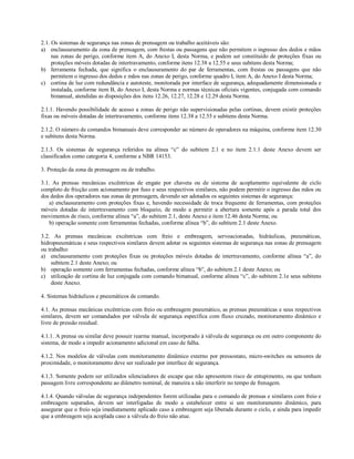 2.1. Os sistemas de segurança nas zonas de prensagem ou trabalho aceitáveis são:
a) enclausuramento da zona de prensagem, com frestas ou passagens que não permitem o ingresso dos dedos e mãos
     nas zonas de perigo, conforme item A, do Anexo I, desta Norma, e podem ser constituído de proteções fixas ou
     proteções móveis dotadas de intertravamento, conforme itens 12.38 a 12.55 e seus subitens desta Norma;
b) ferramenta fechada, que significa o enclausuramento do par de ferramentas, com frestas ou passagens que não
     permitem o ingresso dos dedos e mãos nas zonas de perigo, conforme quadro I, item A, do Anexo I desta Norma;
c) cortina de luz com redundância e autoteste, monitorada por interface de segurança, adequadamente dimensionada e
     instalada, conforme item B, do Anexo I, desta Norma e normas técnicas oficiais vigentes, conjugada com comando
     bimanual, atendidas as disposições dos itens 12.26, 12.27, 12.28 e 12.29 desta Norma.

2.1.1. Havendo possibilidade de acesso a zonas de perigo não supervisionadas pelas cortinas, devem existir proteções
fixas ou móveis dotadas de intertravamento, conforme itens 12.38 a 12.55 e subitens desta Norma.

2.1.2. O número de comandos bimanuais deve corresponder ao número de operadores na máquina, conforme item 12.30
e subitens desta Norma.

2.1.3. Os sistemas de segurança referidos na alínea “c” do subitem 2.1 e no item 2.1.1 deste Anexo devem ser
classificados como categoria 4, conforme a NBR 14153.

3. Proteção da zona de prensagem ou de trabalho.

3.1. As prensas mecânicas excêntricas de engate por chaveta ou de sistema de acoplamento equivalente de ciclo
completo de fricção com acionamento por fuso e seus respectivos similares, não podem permitir o ingresso das mãos ou
dos dedos dos operadores nas zonas de prensagem, devendo ser adotados os seguintes sistemas de segurança:
    a) enclausuramento com proteções fixas e, havendo necessidade de troca frequente de ferramentas, com proteções
móveis dotadas de intertravamento com bloqueio, de modo a permitir a abertura somente após a parada total dos
movimentos de risco, conforme alínea “a”, do subitem 2.1, deste Anexo e item 12.46 desta Norma; ou
    b) operação somente com ferramentas fechadas, conforme alínea “b”, do subitem 2.1 deste Anexo.

3.2. As prensas mecânicas excêntricas com freio e embreagem, servoacionadas, hidráulicas, pneumáticas,
hidropneumáticas e seus respectivos similares devem adotar os seguintes sistemas de segurança nas zonas de prensagem
ou trabalho:
a) enclausuramento com proteções fixas ou proteções móveis dotadas de intertravamento, conforme alínea “a”, do
     subitem 2.1 deste Anexo; ou
b) operação somente com ferramentas fechadas, conforme alínea “b”, do subitem 2.1 deste Anexo; ou
c) utilização de cortina de luz conjugada com comando bimanual, conforme alínea “c”, do subitem 2.1e seus subitens
     deste Anexo.

4. Sistemas hidráulicos e pneumáticos de comando.

4.1. As prensas mecânicas excêntricas com freio ou embreagem pneumático, as prensas pneumáticas e seus respectivos
similares, devem ser comandados por válvula de segurança específica com fluxo cruzado, monitoramento dinâmico e
livre de pressão residual.

4.1.1. A prensa ou similar deve possuir rearme manual, incorporado à válvula de segurança ou em outro componente do
sistema, de modo a impedir acionamento adicional em caso de falha.

4.1.2. Nos modelos de válvulas com monitoramento dinâmico externo por pressostato, micro-switches ou sensores de
proximidade, o monitoramento deve ser realizado por interface de segurança.

4.1.3. Somente podem ser utilizados silenciadores de escape que não apresentem risco de entupimento, ou que tenham
passagem livre correspondente ao diâmetro nominal, de maneira a não interferir no tempo de frenagem.

4.1.4. Quando válvulas de segurança independentes forem utilizadas para o comando de prensas e similares com freio e
embreagem separados, devem ser interligadas de modo a estabelecer entre si um monitoramento dinâmico, para
assegurar que o freio seja imediatamente aplicado caso a embreagem seja liberada durante o ciclo, e ainda para impedir
que a embreagem seja acoplada caso a válvula do freio não atue.
 