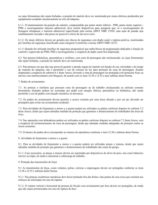 ou cujas ferramentas não sejam fechadas, a posição do martelo deve ser monitorada por sinais elétricos produzidos por
equipamento acoplado mecanicamente ao eixo da máquina.

6.1.1. O monitoramento da posição do martelo, compreendido por ponto morto inferior - PMI, ponto morto superior -
PMS e escorregamento máximo admissível, deve incluir dispositivos para assegurar que, se o escorregamento da
frenagem ultrapassar o máximo admissível especificado pela norma ABNT NBR 13930, uma ação de parada seja
imediatamente iniciada e não possa ser possível o início de um novo ciclo.

6.1.2. Os sinais elétricos devem ser gerados por chaves de segurança com duplo canal e ruptura positiva, monitoradas
por interface de segurança classificada como categoria 4 conforme a norma ABNT NBR 14153.

6.1.3. Quando for utilizada interface de segurança programável que tenha blocos de programação dedicados à função de
controle e supervisão do PMS, PMI e escorregamento, a exigência de duplo canal fica dispensada.

6.2. Nas prensas hidráulicas, pneumáticas e similares, com zona de prensagem não enclausurada, ou cujas ferramentas
não sejam fechadas, a posição do martelo deve ser monitorada.

6.3. Para prensas em que não seja possível garantir a parada segura do martelo em função de sua velocidade e do tempo
de resposta da máquina, não é permitido o uso de cortinas de luz para proteção da zona de prensagem, ficando
dispensada a exigência do subitem 6.1 deste Anexo, devendo a zona de prensagem ser protegida com proteções fixas ou
móveis com intertravamento com bloqueio, de acordo com os itens 12.38 a 12.55 e seus subitens desta Norma.

7. Pedais de acionamento.

7.1. As prensas e similares que possuem zona de prensagem ou de trabalho enclausurada ou utilizam somente
ferramentas fechadas podem ser acionadas por pedal com atuação elétrica, pneumática ou hidráulica, não sendo
permitido o uso de pedais com atuação mecânica ou alavancas.

7.2. Os pedais de acionamento devem permitir o acesso somente por uma única direção e por um pé, devendo ser
protegidos para evitar seu acionamento acidental.

7.3. Para atividades de forjamento a morno e a quente podem ser utilizados os pedais conforme disposto no subitem 7.2
deste Anexo, desde que sejam adotadas medidas de proteção que garantam o distanciamento do trabalhador das áreas de
risco.

7.4. Nas operações com dobradeiras podem ser utilizados os pedais conforme disposto no subitem 7.2 deste Anexo, sem
a exigência de enclausuramento da zona de prensagem, desde que adotadas medidas adequadas de proteção contra os
riscos existentes.

7.5. O número de pedais deve corresponder ao número de operadores conforme o item 12.30 e subitens desta Norma.

8. Atividades de forjamento a morno e a quente

8.1. Para as atividades de forjamento a morno e a quente podem ser utilizadas pinças e tenazes, desde que sejam
adotadas medidas de proteção que garantam o distanciamento do trabalhador das zonas de perigo.

8.1.1. Caso necessário, as pinças e tenazes devem ser suportadas por dispositivos de alívio de peso, tais como balancins
móveis ou tripés, de modo a minimizar a sobrecarga do trabalho.

9. Proteção das transmissões de força

9.1 As transmissões de força, como volantes, polias, correias e engrenagens devem ser protegidas conforme os itens
12.38 a 12.55 e subitens desta Norma.

9.1.1. Nas prensas excêntricas mecânicas deve haver proteção fixa das bielas e das pontas de seus eixos que resistam aos
esforços de solicitação em caso de ruptura.

9.1.2. O volante vertical e horizontal da prensas de fricção com acionamento por fuso devem ser protegidos, de modo
que não sejam arremessados em caso de ruptura do fuso.
 