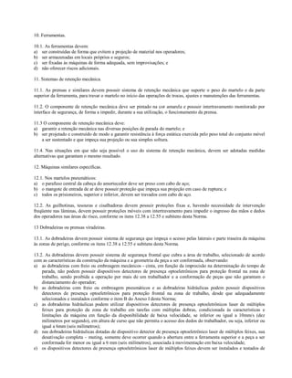 10. Ferramentas.

10.1. As ferramentas devem:
a) ser construídas de forma que evitem a projeção de material nos operadores;
b) ser armazenadas em locais próprios e seguros;
c) ser fixadas às máquinas de forma adequada, sem improvisações; e
d) não oferecer riscos adicionais.

11. Sistemas de retenção mecânica.

11.1. As prensas e similares devem possuir sistema de retenção mecânica que suporte o peso do martelo e da parte
superior da ferramenta, para travar o martelo no início das operações de trocas, ajustes e manutenções das ferramentas.

11.2. O componente de retenção mecânica deve ser pintado na cor amarela e possuir intertravamento monitorado por
interface de segurança, de forma a impedir, durante a sua utilização, o funcionamento da prensa.

11.3 O componente de retenção mecânica deve:
a) garantir a retenção mecânica nas diversas posições de parada do martelo; e
b) ser projetado e construído de modo a garantir resistência à força estática exercida pelo peso total do conjunto móvel
    a ser sustentado e que impeça sua projeção ou sua simples soltura.

11.4. Nas situações em que não seja possível o uso do sistema de retenção mecânica, devem ser adotadas medidas
alternativas que garantam o mesmo resultado.

12. Máquinas similares específicas.

12.1. Nos martelos pneumáticos:
a) o parafuso central da cabeça do amortecedor deve ser preso com cabo de aço;
b) o mangote de entrada de ar deve possuir proteção que impeça sua projeção em caso de ruptura; e
c) todos os prisioneiros, superior e inferior, devem ser travados com cabo de aço.

12.2. As guilhotinas, tesouras e cisalhadoras devem possuir proteções fixas e, havendo necessidade de intervenção
freqüente nas lâminas, devem possuir proteções móveis com intertravamento para impedir o ingresso das mãos e dedos
dos operadores nas áreas de risco, conforme os itens 12.38 a 12.55 e subitens desta Norma.

13 Dobradeiras ou prensas viradeiras.

13.1. As dobradeiras devem possuir sistema de segurança que impeça o acesso pelas laterais e parte traseira da máquina
às zonas de perigo, conforme os itens 12.38 a 12.55 e subitens desta Norma.

13.2. As dobradeiras devem possuir sistema de segurança frontal que cubra a área de trabalho, selecionado de acordo
com as características da construção da máquina e a geometria da peça a ser conformada, observando:
a) as dobradeiras com freio ou embreagem mecânicos - cinta, em função da imprecisão na determinação do tempo de
    parada, não podem possuir dispositivos detectores de presença optoeletrônicos para proteção frontal na zona de
    trabalho, sendo proibida a operação por mais de um trabalhador e a conformação de peças que não garantam o
    distanciamento do operador;
b) as dobradeiras com freio ou embreagem pneumáticos e as dobradeiras hidráulicas podem possuir dispositivos
    detectores de presença optoeletrônicos para proteção frontal na zona de trabalho, desde que adequadamente
    selecionados e instalados conforme o item B do Anexo I desta Norma;
c) as dobradeiras hidráulicas podem utilizar dispositivos detectores de presença optoeletrônicos laser de múltiplos
    feixes para proteção da zona de trabalho em tarefas com múltiplas dobras, condicionada às características e
    limitações da máquina em função da disponibilidade de baixa velocidade, se inferior ou igual a 10mm/s (dez
    milímetros por segundo), em altura de curso que não permita o acesso dos dedos do trabalhador, ou seja, inferior ou
    igual a 6mm (seis milímetros);
d) nas dobradeiras hidráulicas dotadas de dispositivo detector de presença optoeletrônico laser de múltiplos feixes, sua
    desativação completa – muting, somente deve ocorrer quando a abertura entre a ferramenta superior e a peça a ser
    conformada for menor ou igual a 6 mm (seis milímetros), associada à movimentação em baixa velocidade;
e) os dispositivos detectores de presença optoeletrônicos laser de múltiplos feixes devem ser instalados e testados de
 