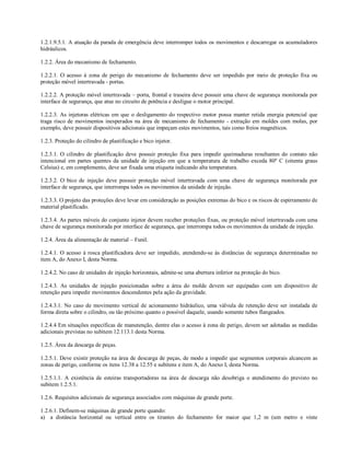 1.2.1.9.5.1. A atuação da parada de emergência deve interromper todos os movimentos e descarregar os acumuladores
hidráulicos.

1.2.2. Área do mecanismo de fechamento.

1.2.2.1. O acesso à zona de perigo do mecanismo de fechamento deve ser impedido por meio de proteção fixa ou
proteção móvel intertravada - portas.

1.2.2.2. A proteção móvel intertravada – porta, frontal e traseira deve possuir uma chave de segurança monitorada por
interface de segurança, que atue no circuito de potência e desligue o motor principal.

1.2.2.3. As injetoras elétricas em que o desligamento do respectivo motor possa manter retida energia potencial que
traga risco de movimentos inesperados na área de mecanismo de fechamento - extração em moldes com molas, por
exemplo, deve possuir dispositivos adicionais que impeçam estes movimentos, tais como freios magnéticos.

1.2.3. Proteção do cilindro de plastificação e bico injetor.

1.2.3.1. O cilindro de plastificação deve possuir proteção fixa para impedir queimaduras resultantes do contato não
intencional em partes quentes da unidade de injeção em que a temperatura de trabalho exceda 80º C (oitenta graus
Celsius) e, em complemento, deve ser fixada uma etiqueta indicando alta temperatura.

1.2.3.2. O bico de injeção deve possuir proteção móvel intertravada com uma chave de segurança monitorada por
interface de segurança, que interrompa todos os movimentos da unidade de injeção.

1.2.3.3. O projeto das proteções deve levar em consideração as posições extremas do bico e os riscos de espirramento de
material plastificado.

1.2.3.4. As partes móveis do conjunto injetor devem receber proteções fixas, ou proteção móvel intertravada com uma
chave de segurança monitorada por interface de segurança, que interrompa todos os movimentos da unidade de injeção.

1.2.4. Área da alimentação de material – Funil.

1.2.4.1. O acesso à rosca plastificadora deve ser impedido, atendendo-se às distâncias de segurança determinadas no
item A, do Anexo I, desta Norma.

1.2.4.2. No caso de unidades de injeção horizontais, admite-se uma abertura inferior na proteção do bico.

1.2.4.3. As unidades de injeção posicionadas sobre a área do molde devem ser equipadas com um dispositivo de
retenção para impedir movimentos descendentes pela ação da gravidade.

1.2.4.3.1. No caso de movimento vertical de acionamento hidráulico, uma válvula de retenção deve ser instalada de
forma direta sobre o cilindro, ou tão próximo quanto o possível daquele, usando somente tubos flangeados.

1.2.4.4 Em situações específicas de manutenção, dentre elas o acesso à zona de perigo, devem ser adotadas as medidas
adicionais previstas no subitem 12.113.1 desta Norma.

1.2.5. Área da descarga de peças.

1.2.5.1. Deve existir proteção na área de descarga de peças, de modo a impedir que segmentos corporais alcancem as
zonas de perigo, conforme os itens 12.38 a 12.55 e subitens e item A, do Anexo I, desta Norma.

1.2.5.1.1. A existência de esteiras transportadoras na área de descarga não desobriga o atendimento do previsto no
subitem 1.2.5.1.

1.2.6. Requisitos adicionais de segurança associados com máquinas de grande porte.

1.2.6.1. Definem-se máquinas de grande porte quando:
a) a distância horizontal ou vertical entre os tirantes do fechamento for maior que 1,2 m (um metro e vinte
 