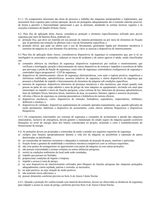 6.1.1. Os componentes funcionais das áreas de processo e trabalho das máquinas autopropelidas e implementos, que
necessitem ficar expostos para correta operação, devem ser protegidos adequadamente até a extensão máxima possível,
de forma a permitir a funcionalidade operacional a que se destinam, atendendo às normas técnicas vigentes e às
exceções constantes do Quadro II deste Anexo.

6.2. Para fins de aplicação deste Anexo, considera-se proteção o elemento especificamente utilizado para prover
segurança por meio de barreira física, podendo ser:
a) proteção fixa, que deve ser mantida em sua posição de maneira permanente ou por meio de elementos de fixação
    que só permitam sua remoção ou abertura com o uso de ferramentas específicas; e
b) proteção móvel, que pode ser aberta sem o uso de ferramentas, geralmente ligada por elementos mecânicos à
    estrutura da máquina ou a um elemento fixo próximo, e deve se associar a dispositivos de intertravamento.

6.3 Para fins de aplicação deste Anexo, consideram-se dispositivos de segurança os componentes que, por si só ou
interligados ou associados a proteções, reduzam os riscos de acidentes e de outros agravos à saúde, sendo classificados
em:
a) comandos elétricos ou interfaces de segurança: dispositivos responsáveis por realizar o monitoramento, que
     verificam a interligação, posição e funcionamento de outros dispositivos do sistema e impedem a ocorrência de falha
     que provoque a perda da função de segurança, como relés de segurança, controladores configuráveis de segurança e
     controlador lógico programável - CLP de segurança;
b) dispositivos de intertravamento: chaves de segurança eletromecânicas, com ação e ruptura positiva, magnéticas e
     eletrônicas codificadas, optoeletrônicas, sensores indutivos de segurança e outros dispositivos de segurança que
     possuem a finalidade de impedir o funcionamento de elementos da máquina sob condições específicas;
c) sensores de segurança: dispositivos detectores de presença mecânicos e não mecânicos, que atuam quando uma
     pessoa ou parte do seu corpo adentra a zona de perigo de uma máquina ou equipamento, enviando um sinal para
     interromper ou impedir o início de funções perigosas, como cortinas de luz, detectores de presença optoeletrônicos,
     laser de múltiplos feixes, barreiras óticas, monitores de área, ou scanners, batentes, tapetes e sensores de posição;
d) válvulas e blocos de segurança ou sistemas pneumáticos e hidráulicos de mesma eficácia;
e) dispositivos mecânicos, como: dispositivos de retenção, limitadores, separadores, empurradores, inibidores,
     defletores e retráteis; e
f) dispositivos de validação: dispositivos suplementares de comando operados manualmente, que, quando aplicados de
     modo permanente, habilitam o dispositivo de acionamento, como chaves seletoras bloqueáveis e dispositivos
     bloqueáveis.

6.3.1 Os componentes relacionados aos sistemas de segurança e comandos de acionamento e parada das máquinas
estacionárias, inclusive de emergência, devem garantir a manutenção do estado seguro da máquina quando ocorrerem
flutuações no nível de energia além dos limites considerados no projeto, incluindo o corte e restabelecimento do
fornecimento de energia.

6.4. As proteções devem ser projetadas e construídas de modo a atender aos seguintes requisitos de segurança:
a) cumprir suas funções apropriadamente durante a vida útil da máquina ou possibilitar a reposição de partes
     deterioradas ou danificadas;
b) ser constituídas de materiais resistentes e adequados à contenção de projeção de peças, materiais e partículas;
c) fixação firme e garantia de estabilidade e resistência mecânica compatíveis com os esforços requeridos;
d) não criar pontos de esmagamento ou agarramento com partes da máquina ou com outras proteções;
e) não possuir extremidades e arestas cortantes ou outras saliências perigosas;
f) resistir às condições ambientais do local onde estão instaladas;
g) impedir que possam ser burladas;
h) proporcionar condições de higiene e limpeza;
i) impedir o acesso à zona de perigo;
j) ter seus dispositivos de intertravamento utilizados para bloqueio de funções perigosas das máquinas protegidos
     adequadamente contra sujidade, poeiras e corrosão, se necessário;
k) ter ação positiva, ou seja, atuação de modo positivo;
l) não acarretar riscos adicionais; e
m) possuir dimensões conforme previsto no Item A do Anexo I desta Norma.

6.4.1. Quando a proteção for confeccionada com material descontínuo, devem ser observadas as distâncias de segurança
para impedir o acesso às zonas de perigo, conforme previsto Item A do Anexo I desta Norma.
 