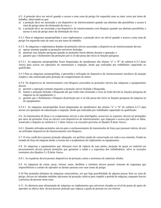 6.5. A proteção deve ser móvel quando o acesso a uma zona de perigo for requerido uma ou mais vezes por turno de
trabalho, observando-se que:
a) a proteção deve ser associada a um dispositivo de intertravamento quando sua abertura não possibilitar o acesso à
     zona de perigo antes da eliminação do risco; e
b) a proteção deve ser associada a um dispositivo de intertravamento com bloqueio quando sua abertura possibilitar o
     acesso à zona de perigo antes da eliminação do risco.

6.5.1. Para as máquinas autopropelidas e seus implementos, a proteção deve ser móvel quando o acesso a uma zona de
perigo for requerido mais de uma vez por turno de trabalho.

6.5.2. As máquinas e implementos dotados de proteções móveis associadas a dispositivos de intertravamento devem:
a) operar somente quando as proteções estiverem fechadas;
b) paralisar suas funções perigosas quando as proteções forem abertas durante a operação; e
c) garantir que o fechamento das proteções por si só não possa dar inicio às funções perigosas

6.5.2.1. As máquinas autopropelidas ficam dispensadas do atendimento das alíneas “a” e “b” do subitem 6.5.2 deste
Anexo para acesso em operações de manutenção e inspeção, desde que realizadas por trabalhador capacitado ou
qualificado.

6.5.3 Para as máquinas autopropelidas, é permitida a utilização de dispositivo de intertravamento mecânico de atuação
simples e não monitorado para proteção do compartimento do motor.

6.5.4. Os dispositivos de intertravamento com bloqueio associados às proteções móveis das máquinas e equipamentos
devem:
a) permitir a operação somente enquanto a proteção estiver fechada e bloqueada;
b) manter a proteção fechada e bloqueada até que tenha sido eliminado o risco de lesão devido às funções perigosas da
    máquina ou do equipamento; e
c) garantir que o fechamento e bloqueio da proteção por si só não possa dar inicio às funções perigosas da máquina ou
    do equipamento.

6.5.4.1. As máquinas autopropelidas ficam dispensadas do atendimento das alíneas “a” e “b” do subitem 6.5.3 para
acesso em operações de manutenção e inspeção, desde que realizadas por trabalhador capacitado ou qualificado.

6.6. As transmissões de força e os componentes móveis a elas interligados, acessíveis ou expostos, devem ser protegidos
por meio de proteções fixas ou móveis com dispositivos de intertravamento, que impeçam o acesso por todos os lados,
ressalvado o disposto no subitem 6.1.1 deste Anexo e as exceções previstas no Quadro II deste Anexo.

6.6.1. Quando utilizadas proteções móveis para o enclausuramento de transmissões de força que possuam inércia, devem
ser utilizados dispositivos de intertravamento com bloqueio.

6.7. O eixo cardã deve possuir proteção adequada, em perfeito estado de conservação em toda a sua extensão, fixada na
tomada de força da máquina desde a cruzeta até o acoplamento do implemento ou equipamento.

6.8. As máquinas e equipamentos que ofereçam risco de ruptura de suas partes, projeção de peças ou material em
processamento devem possuir proteções que garantam a saúde e a segurança dos trabalhadores, salvo as exceções
constantes dos Quadros I e II deste Anexo.

6.8.1. As roçadoras devem possuir dispositivos de proteção contra o arremesso de materiais sólidos.

6.9. As máquinas de cortar, picar, triturar, moer, desfibrar e similares devem possuir sistemas de segurança que
impossibilitem o contato do operador ou demais pessoas com suas zonas de perigo.

6.10 Nas proteções distantes de máquinas estacionárias, em que haja possibilidade de alguma pessoa ficar na zona de
perigo, devem ser adotadas medidas adicionais de proteção coletiva para impedir a partida da máquina, enquanto houver
a presença de pessoas nesta zona.

6.11. As aberturas para alimentação de máquinas ou implementos que estiverem situadas ao nível do ponto de apoio do
operador ou abaixo dele, devem possuir proteção que impeça a queda de pessoas em seu interior.
 