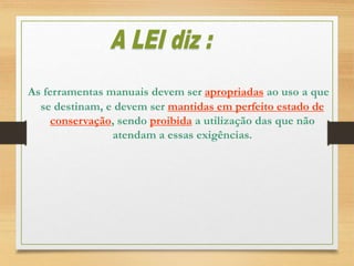 As ferramentas manuais devem ser apropriadas ao uso a que
se destinam, e devem ser mantidas em perfeito estado de
conservação, sendo proibida a utilização das que não
atendam a essas exigências.
 