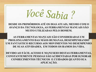 DESDE OS PRIMÓRDIOS ATÉ OS DIAS ATUAIS, MESMO COM O
AVANÇO DA TECNOLOGIA, AS FERRAMENTAS MANUAIS SÃO
MUITO UTILIZADAS PELO HOMEM.
AS FERRAMENTAS MANUAIS SÃO CONSIDERADAS UM
PROLONGAMENTO DAS MÃOS HUMANAS, DESEMPENHANDO
UM FANTÁSTICO RECURSO AOS MOVIMENTOS NO DESEMPENHO
DE SUAS ATIVIDADES, EM TODOS OS RAMOS DA VIDA.
DEVIDO AO FÁCILACESSO E MANUSEIO DESTAS FERRAMENTAS,
CONSTANTEMENTE PESSOAS SÃO ACIDENTADAS POR IGNORAR
CONHECIMENTOS TÉCNICOS E CUIDADOS QUANTO SUA
APLICAÇÃO.
 