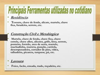 • Residência:
• Tesoura, chave de fenda, alicate, martelo, chave
fixa, furadeira, serrote, etc.
• Construção Civil e Metalúrgica:
• Martelo, chave de fenda, chave fixa, chave
estrela, chave allen, alicates, grifo, lima, serrote,
ponteiro, formão, arco de serra, martelo,
machadinha, marreta, punção, carriola,
desempenadeira, cortador de piso, vídea,
talhadeira, picareta, turquese, pá, etc.
• Lavoura:
• Foice, facão, enxada, trado, roçadeira, etc.
 