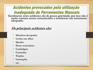 Geralmente estes acidentes são de pouca gravidade, por isso não é
muito comum serem comunicados e receberem um tratamento
adequado.
Os principais acidentes são:
• Membros decepados
• Lesões nos olhos
• Quedas
• Dores musculares
• Lombalgias
• Contusões
• Torções
• Lacerações
• etc.
 