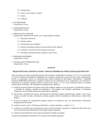 2.5 - Compressores
2.6 - Torres, vasos, tanques e reatores
2.7 - Fornos
2.8 - Caldeiras
3 - ELETRICIDADE
Carga horária: 4 horas
4 - INSTRUMENTAÇÃO
Carga horária: 8 horas
5 - OPERAÇÃO DA UNIDADE
Carga horária: estabelecida de acordo com a complexidade da unidade
5.1 - Descrição do processo
5.2 - Partida e parada
5.3 - Procedimentos de emergência
5.4 - Descarte de produtos químicos e preservação do meio ambiente
5.5 - Avaliação e controle de riscos inerentes ao processo
5.6 - Prevenção contra deterioração, explosão e outros riscos
6 - PRIMEIROS SOCORROS
Carga horária: 8 horas
7 - LEGISLAÇÃO E NORMALIZAÇÃO
Carga horária: 4 horas
ANEXO II
REQUISITOS PARA CERTIFICAÇÃO DE "SERVIÇO PRÓPRIO DE INSPEÇÃO DE EQUIPAMENTOS"
Antes de colocar em prática os períodos especiais entre inspeções, estabelecidos nos subitens 13.5.4 e 13.10.3 desta NR,
os "Serviços Próprios de Inspeção de Equipamentos" da empresa, organizados na forma de setor, seção, departamento,
divisão, ou equivalente, devem ser certificados pelo Instituto Nacional de Metrologia, Normalização e Qualidade
Industrial (INMETRO) diretamente ou mediante "Organismos de Certificação" por ele credenciados, que verificarão o
atendimento aos seguintes requisitos mínimos expressos nas alíneas "a" a "g". Esta certificação pode ser cancelada
sempre que for constatado o não atendimento a qualquer destes requisitos:
a) existência de pessoal próprio da empresa onde estão instalados caldeira ou vaso de pressão, com dedicação exclusiva
a atividades de inspeção, avaliação de integridade e vida residual, com formação, qualificação e treinamento
compatíveis com a atividade proposta de preservação da segurança;
b) mão-de-obra contratada para ensaios não-destrutivos certificada segundo regulamentação vigente e para outros
serviços de caráter eventual, selecionada e avaliada segundo critérios semelhantes ao utilizado para a mão-de-obra
própria;
c) serviço de inspeção de equipamentos proposto possuir um responsável pelo seu gerenciamento formalmente
designado para esta função;
d) existência de pelo menos 1 "Profissional Habilitado", conforme definido no subitem 13.1.2;
e) existência de condições para manutenção de arquivo técnico atualizado, necessário ao atendimento desta NR, assim
como mecanismos para distribuição de informações quando requeridas;
f) existência de procedimentos escritos para as principais atividades executadas;
existência de aparelhagem condizente com a execução das atividades propostas.
 