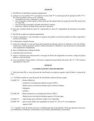 ANEXO III
1 - Esta NR deve ser aplicada aos seguintes equipamentos:
a) qualquer vaso cujo produto "P.V" seja superior a 8 (oito), onde "P" é a máxima pressão de operação em kPa e "V" o
seu volume geométrico interno em m³, incluindo:
- permutadores de calor, evaporadores e similares;
- vasos de pressão ou partes sujeitas a chama direta que não estejam dentro do escopo de outras NR, nem do item
13.1 desta NR;
- vasos de pressão encamisados, incluindo refervedores e reatores;
- autoclaves e caldeiras de fluido térmico que não o vaporizem;
b) vasos que contenham fluido da classe "A", especificados no Anexo IV, independente das dimensões e do produto
"P.V".
2 - Esta NR não se aplica aos seguintes equipamentos:
a) cilindros transportáveis, vasos destinados ao transporte de produtos, reservatórios portáteis de fluido comprimido e
extintores de incêndio;
b) os destinados à ocupação humana;
c) câmara de combustão ou vasos que façam parte integrante de máquinas rotativas ou alternativas, tais como bombas,
compressores, turbinas, geradores, motores, cilindros pneumáticos e hidráulicos e que não possam ser caracterizados
como equipamentos independentes;
d) dutos e tubulações para condução de fluido;
e) serpentinas para troca térmica;
f) tanques e recipientes para armazenamento e estocagem de fluidos não enquadrados em normas e códigos de projeto
relativos a vasos de pressão;
g) vasos com diâmetro interno inferior a 150 (cento e cinqüenta) mm para fluidos das classes "B", "C" e "D", conforme
especificado no Anexo IV.
ANEXO IV
CLASSIFICAÇÃO DE VASOS DE PRESSÃO
1 - Para efeito desta NR, os vasos de pressão são classificados em categorias segundo o tipo de fluido e o potencial de
risco.
1.1 - Os fluidos contidos nos vasos de pressão são classificados conforme descrito a seguir:
CLASSE "A": - fluidos inflamáveis;
- combustível com temperatura superior ou igual a 200º C;
- fluidos tóxicos com limite de tolerância igual ou inferior a 20 ppm;
- hidrogênio;
- acetileno.
CLASSE "B": - fluidos combustíveis com temperatura inferior a 200º C;
- fluidos tóxicos com limite de tolerância superior a 20 (vinte) ppm;
CLASSE "C": - vapor de água, gases asfixiantes simples ou ar comprimido;
CLASSE "D": - água ou outros fluidos não enquadrados nas classes "A", "B" ou "C", com temperatura
superior a 50ºC.
1.1.1 - Quando se tratar de mistura, deverá ser considerado para fins de classificação o fluido que apresentar maior risco
aos trabalhadores e instalações, considerando-se sua toxicidade, inflamabilidade e concentração.
 