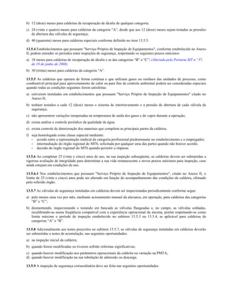 b) 12 (doze) meses para caldeiras de recuperação de álcalis de qualquer categoria;
c) 24 (vinte e quatro) meses para caldeiras da categoria “A”, desde que aos 12 (doze) meses sejam testadas as pressões
de abertura das válvulas de segurança;
d) 40 (quarenta) meses para caldeiras especiais conforme definido no item 13.5.5.
13.5.4 Estabelecimentos que possuam "Serviço Próprio de Inspeção de Equipamentos", conforme estabelecido no Anexo
II, podem estender os períodos entre inspeções de segurança, respeitando os seguintes prazos máximos:
a) 18 meses para caldeiras de recuperação de álcalis e as das categorias “B” e “C”; (Alterada pela Portaria SIT n.º 57,
de 19 de junho de 2008)
b) 30 (trinta) meses para caldeiras da categoria “A”.
13.5.5 As caldeiras que operam de forma contínua e que utilizam gases ou resíduos das unidades de processo, como
combustível principal para aproveitamento de calor ou para fins de controle ambiental podem ser consideradas especiais
quando todas as condições seguintes forem satisfeitas:
a) estiverem instaladas em estabelecimentos que possuam "Serviço Próprio de Inspeção de Equipamentos" citado no
Anexo II;
b) tenham testados a cada 12 (doze) meses o sistema de intertravamento e a pressão de abertura de cada válvula de
segurança;
c) não apresentem variações inesperadas na temperatura de saída dos gases e do vapor durante a operação;
d) exista análise e controle periódico da qualidade da água;
e) exista controle de deterioração dos materiais que compõem as principais partes da caldeira;
f) seja homologada como classe especial mediante:
- acordo entre a representação sindical da categoria profissional predominante no estabelecimento e o empregador;
- intermediação do órgão regional do MTb, solicitada por qualquer uma das partes quando não houver acordo;
- decisão do órgão regional do MTb quando persistir o impasse.
13.5.6 Ao completar 25 (vinte e cinco) anos de uso, na sua inspeção subseqüente, as caldeiras devem ser submetidas a
rigorosa avaliação de integridade para determinar a sua vida remanescente e novos prazos máximos para inspeção, caso
ainda estejam em condições de uso.
13.5.6.1 Nos estabelecimentos que possuam "Serviço Próprio de Inspeção de Equipamentos", citado no Anexo II, o
limite de 25 (vinte e cinco) anos pode ser alterado em função do acompanhamento das condições da caldeira, efetuado
pelo referido órgão.
13.5.7 As válvulas de segurança instaladas em caldeiras devem ser inspecionadas periodicamente conforme segue:
a) pelo menos uma vez por mês, mediante acionamento manual da alavanca, em operação, para caldeiras das categorias
“B” e “C”;
b) desmontando, inspecionando e testando em bancada as válvulas flangeadas e, no campo, as válvulas soldadas,
recalibrando-as numa freqüência compatível com a experiência operacional da mesma, porém respeitando-se como
limite máximo o período de inspeção estabelecido no subitem 13.5.3 ou 13.5.4, se aplicável para caldeiras de
categorias “A” e “B”.
13.5.8 Adicionalmente aos testes prescritos no subitem 13.5.7, as válvulas de segurança instaladas em caldeiras deverão
ser submetidas a testes de acumulação, nas seguintes oportunidades:
a) na inspeção inicial da caldeira;
b) quando forem modificadas ou tiverem sofrido reformas significativas;
c) quando houver modificação nos parâmetros operacionais da caldeira ou variação na PMTA;
d) quando houver modificação na sua tubulação de admissão ou descarga.
13.5.9 A inspeção de segurança extraordinária deve ser feita nas seguintes oportunidades:
 