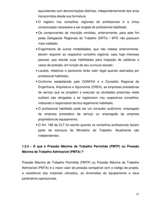 11
equivalentes com denominações distintas, independentemente dos anos
transcorridos desde sua formatura;
• O registro nos conselhos regionais de profissionais é a única
comprovação necessária a ser exigida do profissional habilitado;
• Os comprovantes de inscrição emitidos, anteriormente, para este fim
pelas Delegacias Regionais do Trabalho (DRTs) / MTE não possuem
mais validade;
• Engenheiros de outras modalidades, que não citadas anteriormente,
devem requerer ao respectivo conselho regional, caso haja interesse
pessoal, que estude suas habilidades para inspeção de caldeiras e
vasos de pressão, em função de seu currículo escolar;
• Laudos, relatórios e pareceres terão valor legal quando assinados por
profissional habilitado;
• Conforme estabelecido pelo CONFEA e o Conselho Regional de
Engenharia, Arquitetura e Agronomia (CREA), as empresas prestadoras
de serviço que se propõem a executar as atividades prescritas neste
subitem são obrigadas a se registrarem nos respectivos conselhos,
indicando o responsável técnico legalmente habilitado;
• O profissional habilitado pode ser um consultor autônomo, empregado
de empresa prestadora de serviço ou empregado da empresa
proprietária do equipamento;
• O Art. 188 da CLT foi escrito quando os conselhos profissionais faziam
parte da estrutura do Ministério do Trabalho. Atualmente são
independentes.
1.2.4 - O que é Pressão Máxima de Trabalho Permitida (PMTP) ou Pressão
Máxima de Trabalho Admissível (PMTA) ?
Pressão Máxima de Trabalho Permitida (PMTP) ou Pressão Máxima de Trabalho
Admissível (PMTA) é o maior valor de pressão compatível com o código de projeto,
a resistência dos materiais utilizados, as dimensões do equipamento e seus
parâmetros operacionais.
 