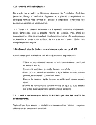 12
1.2.5 - O que é pressão de projeto?
De acordo com o código da Sociedade Americana de Engenheiros Mecânicos
(American Society of Mechanical Engineers), é a pressão correspondente às
condições normais mais severas de pressão e temperatura coincidentes que
possam ser previstas em serviço normal.
Já o Código A. D. Merkblatt estabelece que é a pressão nominal do equipamento,
sendo considerada igual à pressão máxima de operação. Para efeito de
enquadramento, utiliza-se a pressão de projeto somente quando não são informadas
as pressões e temperaturas máximas de operação, tendo como objetivo uma
categorização mais segura.
1.2.6 - O que é situação de risco grave e iminente em termos de NR 13?
Constitui risco grave e iminente a falta de qualquer um dos seguintes itens:
• Válvula de segurança com pressão de abertura ajustada em valor igual
ou inferior à PMTA;
• Instrumento que indique a pressão do vapor acumulado;
• Injetor ou outro meio de alimentação de água, independente do sistema
principal, em caldeiras a combustível sólido;
• Sistema de drenagem rápida de água, em caldeiras de recuperação de
álcalis;
• Sistema de indicação para controle do nível de água ou outro sistema
que evite o superaquecimento por alimentação deficiente.
1.2.7 - Qual a documentação mínima da caldeira que deve ser mantida no
estabelecimento?
Toda caldeira deve possuir, no estabelecimento onde estiver instalada, a seguinte
documentação, devidamente atualizada:
 