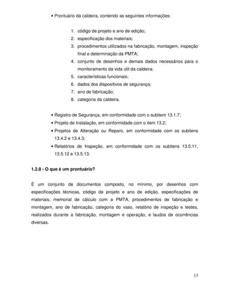 13
• Prontuário da caldeira, contendo as seguintes informações:
1. código de projeto e ano de edição;
2. especificação dos materiais;
3. procedimentos utilizados na fabricação, montagem, inspeção
final e determinação da PMTA;
4. conjunto de desenhos e demais dados necessários para o
monitoramento da vida útil da caldeira;
5. características funcionais;
6. dados dos dispositivos de segurança;
7. ano de fabricação;
8. categoria da caldeira.
• Registro de Segurança, em conformidade com o subitem 13.1.7;
• Projeto de Instalação, em conformidade com o item 13.2;
• Projetos de Alteração ou Reparo, em conformidade com os subitens
13.4.2 e 13.4.3;
• Relatórios de Inspeção, em conformidade com os subitens 13.5.11,
13.5.12 e 13.5.13.
1.2.8 - O que é um prontuário?
É um conjunto de documentos composto, no mínimo, por desenhos com
especificações técnicas, código de projeto e ano de edição, especificações de
materiais, memorial de cálculo com a PMTA, procedimentos de fabricação e
montagem, ano de fabricação, categoria do vaso, relatório de inspeção e testes,
realizados durante a fabricação, montagem e operação, e laudos de ocorrências
diversas.
 