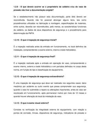 14
1.2.9 - O que deverá ocorrer se o proprietário da caldeira e/ou do vaso de
pressão não tiver a documentação exigida?
Se o estabelecimento não possuir esta documentação, parte dela deverá ser
reconstituída. Quando não for possível abranger alguns itens, tais como
procedimentos utilizados na fabricação e montagem, especificações de materiais,
entre outros, deverão ser reconstituídos, pelo menos, as características funcionais
da caldeira, os dados de seus dispositivos de segurança e o procedimento para
determinação da PMTA.
1.2.10 - O que é inspeção de segurança inicial?
É a inspeção realizada antes da entrada em funcionamento, no local definitivo da
instalação, compreendendo o exame externo, interno e teste hidrostático.
1.2.11 - O que é inspeção de segurança final?
É a inspeção realizada após a entrada em operação do vaso, compreendendo o
exame interno, externo e teste hidrostático e em períodos definidos no corpo desta
norma, em função do tipo e classificação do equipamento.
1.2.12 - O que é inspeção de segurança extraordinária?
É uma inspeção de segurança que deve ser realizada nos seguintes casos: dano
mecânico por acidente ou outro evento que possa comprometer sua segurança,
quando o vaso for submetido a reparo ou alterações importantes, antes do vaso ser
recolocado em funcionamento, após permanecer inativo por mais de 12 meses e
quando houver alteração do local da instalação do vaso.
1.2.13 - O que é exame visual externo?
Consiste na verificação da integridade externa do equipamento, com relação a
pontos de corrosão, trincas, dispositivos de segurança, indicadores de pressão e
 