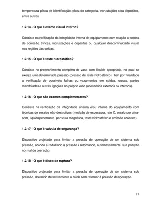 15
temperatura, placa de identificação, placa de categoria, incrustações e/ou depósitos,
entre outros.
1.2.14 - O que é exame visual interno?
Consiste na verificação da integridade interna do equipamento com relação a pontos
de corrosão, trincas, incrustações e depósitos ou qualquer descontinuidade visual
nas regiões das soldas.
1.2.15 - O que é teste hidrostático?
Consiste no preenchimento completo do vaso com líquido apropriado, no qual se
exerça uma determinada pressão (pressão de teste hidrostático). Tem por finalidade
a verificação de possíveis falhas ou vazamentos em soldas, roscas, partes
mandriladas e outras ligações no próprio vaso (acessórios externos ou internos).
1.2.16 - O que são exames complementares?
Consiste na verificação da integridade externa e/ou interna do equipamento com
técnicas de ensaios não-destrutivos (medição de espessura, raio X, ensaio por ultra-
som, líquido penetrante, partícula magnética, teste hidrostático e emissão acústica).
1.2.17 - O que é válvula de segurança?
Dispositivo projetado para limitar a pressão de operação de um sistema sob
pressão, abrindo e reduzindo a pressão e retomando, automaticamente, sua posição
normal de operação.
1.2.18 - O que é disco de ruptura?
Dispositivo projetado para limitar a pressão de operação de um sistema sob
pressão, liberando definitivamente o fluído sem retornar à pressão de operação.
 