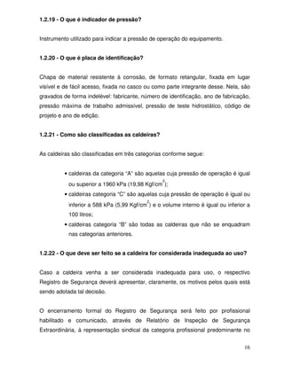 16
1.2.19 - O que é indicador de pressão?
Instrumento utilizado para indicar a pressão de operação do equipamento.
1.2.20 - O que é placa de identificação?
Chapa de material resistente à corrosão, de formato retangular, fixada em lugar
visível e de fácil acesso, fixada no casco ou como parte integrante desse. Nela, são
gravados de forma indelével: fabricante, número de identificação, ano de fabricação,
pressão máxima de trabalho admissível, pressão de teste hidrostático, código de
projeto e ano de edição.
1.2.21 - Como são classificadas as caldeiras?
As caldeiras são classificadas em três categorias conforme segue:
• caldeiras da categoria “A” são aquelas cuja pressão de operação é igual
ou superior a 1960 kPa (19,98 Kgf/cm
2
);
• caldeiras categoria “C” são aquelas cuja pressão de operação é igual ou
inferior a 588 kPa (5,99 Kgf/cm
2
) e o volume interno é igual ou inferior a
100 litros;
• caldeiras categoria “B” são todas as caldeiras que não se enquadram
nas categorias anteriores.
1.2.22 - O que deve ser feito se a caldeira for considerada inadequada ao uso?
Caso a caldeira venha a ser considerada inadequada para uso, o respectivo
Registro de Segurança deverá apresentar, claramente, os motivos pelos quais está
sendo adotada tal decisão.
O encerramento formal do Registro de Segurança será feito por profissional
habilitado e comunicado, através de Relatório de Inspeção de Segurança
Extraordinária, à representação sindical da categoria profissional predominante no
 