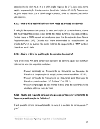 17
estabelecimento (item 13.5.12) e a DRT, órgão regional do MTE, caso essa tenha
exigido a apresentação dos documentos da caldeira (subitem 13.1.6.3). Recomenda-
se, para esses casos, que a caldeira seja inutilizada, antes do descarte, para evitar
uso posterior.
1.2.23 - Qual a mais freqüente alteração em vasos de pressão e caldeiras?
A redução da espessura de parede do vaso, em função de corrosão interna, é uma
das mais freqüentes alterações que serão detectadas durante a inspeção periódica.
Nestes casos, a PMTA deverá ser recalculada para fins de aplicação desta Norma
Regulamentadora (NR). Quando não forem encontradas as especificações de
projeto da PMTA, ou quando não existir histórico do equipamento, a PMTA também
deverá ser recalculada.
1.2.24 - Qual o critério de qualificação de operador de caldeira?
Para efeito desta NR, será considerado operador de caldeira aquele que satisfizer
pelo menos uma das seguintes condições:
• Possuir certificado de Treinamento de Segurança na Operação de
Caldeiras e comprovação de estágio prático, conforme subitem 13.3.11;
• Possuir certificado de Treinamento de Segurança para Operação de
Caldeiras previsto no item 13.3.5 alínea “b” da NR 13;
• Possuir comprovação de pelo menos 3 (três) anos de experiência nesta
atividade, até 8 de maio de 1984.
1.2.25 - Qual o pré-requisito para que uma pessoa participe do Treinamento de
Segurança na Operação de Caldeiras?
O pré-requisito mínimo para participação no curso é o atestado de conclusão do 1º
grau.1
1
É importante destacar que o 1º grau hoje é equivalente ao ensino fundamental.
 