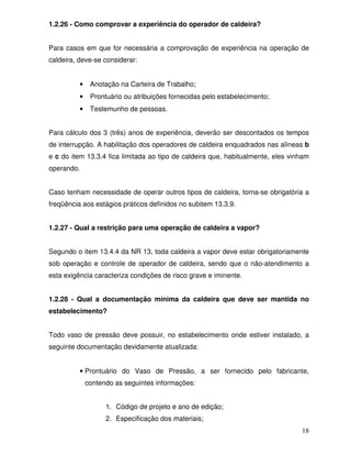 18
1.2.26 - Como comprovar a experiência do operador de caldeira?
Para casos em que for necessária a comprovação de experiência na operação de
caldeira, deve-se considerar:
• Anotação na Carteira de Trabalho;
• Prontuário ou atribuições fornecidas pelo estabelecimento;
• Testemunho de pessoas.
Para cálculo dos 3 (três) anos de experiência, deverão ser descontados os tempos
de interrupção. A habilitação dos operadores de caldeira enquadrados nas alíneas b
e c do item 13.3.4 fica limitada ao tipo de caldeira que, habitualmente, eles vinham
operando.
Caso tenham necessidade de operar outros tipos de caldeira, torna-se obrigatória a
freqüência aos estágios práticos definidos no subitem 13.3.9.
1.2.27 - Qual a restrição para uma operação de caldeira a vapor?
Segundo o item 13.4.4 da NR 13, toda caldeira a vapor deve estar obrigatoriamente
sob operação e controle de operador de caldeira, sendo que o não-atendimento a
esta exigência caracteriza condições de risco grave e iminente.
1.2.28 - Qual a documentação mínima da caldeira que deve ser mantida no
estabelecimento?
Todo vaso de pressão deve possuir, no estabelecimento onde estiver instalado, a
seguinte documentação devidamente atualizada:
• Prontuário do Vaso de Pressão, a ser fornecido pelo fabricante,
contendo as seguintes informações:
1. Código de projeto e ano de edição;
2. Especificação dos materiais;
 