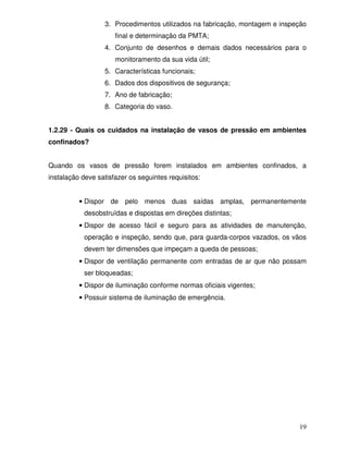 19
3. Procedimentos utilizados na fabricação, montagem e inspeção
final e determinação da PMTA;
4. Conjunto de desenhos e demais dados necessários para o
monitoramento da sua vida útil;
5. Características funcionais;
6. Dados dos dispositivos de segurança;
7. Ano de fabricação;
8. Categoria do vaso.
1.2.29 - Quais os cuidados na instalação de vasos de pressão em ambientes
confinados?
Quando os vasos de pressão forem instalados em ambientes confinados, a
instalação deve satisfazer os seguintes requisitos:
• Dispor de pelo menos duas saídas amplas, permanentemente
desobstruídas e dispostas em direções distintas;
• Dispor de acesso fácil e seguro para as atividades de manutenção,
operação e inspeção, sendo que, para guarda-corpos vazados, os vãos
devem ter dimensões que impeçam a queda de pessoas;
• Dispor de ventilação permanente com entradas de ar que não possam
ser bloqueadas;
• Dispor de iluminação conforme normas oficiais vigentes;
• Possuir sistema de iluminação de emergência.
 