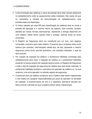20
1.3 COMENTÁRIOS
• A documentação das caldeiras e vasos de pressão deve estar sempre disponível
no estabelecimento onde os equipamentos estão instalados. Nos casos em que
for necessária a retirada da documentação do estabelecimento, será
providenciada sua duplicação.
• O critério adotado por esta NR para classificação de caldeiras leva em conta a
pressão de operação e o volume interno da caldeira. Este conceito, também
adotado por outras normas internacionais, representa a energia disponível em
uma caldeira. Desta forma, quanto maior a energia, maiores serão os riscos
envolvidos.
• O Registro de Segurança deve ser constituído por um livro, com páginas
numeradas, exclusivo para cada caldeira. É possível que a empresa utilize outro
sistema (por exemplo, informatizado) desde que, de fato, apresente a mesma
segurança contra burla, permita assinatura, nas ocasiões indicadas, e seja de
fácil consulta.
• Por ocasião da inspeção da caldeira, o profissional habilitado contratado pelo
estabelecimento para fazer a inspeção da caldeira ou o profissional habilitado
existente no serviço próprio de inspeção deverá anotar no Registro de Segurança
a data e tipo da inspeção de segurança de caldeira que está sendo realizada. O
profissional habilitado solicitará a assinatura do operador da caldeira ou, na sua
ausência, a de outro operador no referido registro de segurança.
• A assinatura tem por objetivo comprovar que a caldeira está sendo inspecionada
e não implica em qualquer responsabilidade por parte do operador na atividade
de inspeção. O preenchimento do livro e a respectiva assinatura deverão ser
feitos durante o período em que a caldeira estiver sendo inspecionada.
 