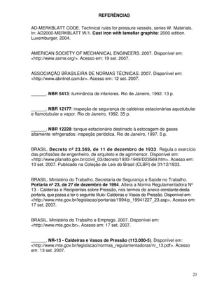 21
REFERÊNCIAS
AD-MERKBLATT CODE. Technical rules for pressure vessels, series W. Materials.
In: AD2000-MERKBLATT W/1. Cast iron with lamellar graphite: 2000 edition.
Luxemburger, 2004.
AMERICAN SOCIETY OF MECHANICAL ENGINEERS. 2007. Disponível em:
<http://www.asme.org/>. Acesso em: 19 set. 2007.
ASSOCIAÇÃO BRASILEIRA DE NORMAS TÉCNICAS. 2007. Disponível em:
<http://www.abntnet.com.br>. Acesso em: 12 set. 2007.
______. NBR 5413: iluminância de interiores. Rio de Janeiro, 1992. 13 p.
______. NBR 12177: inspeção de segurança de caldeiras estacionárias aquotubular
e flamotubular a vapor. Rio de Janeiro, 1992. 35 p.
______. NBR 12228: tanque estacionário destinado à estocagem de gases
altamente refrigerados: inspeção periódica. Rio de Janeiro, 1997. 5 p.
BRASIL. Decreto nº 23.569, de 11 de dezembro de 1933. Regula o exercício
das profissões de engenheiro, de arquiteto e de agrimensor. Disponível em:
<http://www.planalto.gov.br/ccivil_03/decreto/1930-1949/D23569.htm>. Acesso em:
10 set. 2007. Publicado na Coleção de Leis do Brasil (CLBR) de 31/12/1933.
BRASIL. Ministério do Trabalho. Secretaria de Segurança e Saúde no Trabalho.
Portaria nº 23, de 27 de dezembro de 1994. Altera a Norma Regulamentadora Nº
13 - Caldeiras e Recipientes sobre Pressão, nos termos do anexo constante desta
portaria, que passa a ter o seguinte título: Caldeiras e Vasos de Pressão. Disponível em:
<http://www.mte.gov.br/legislacao/portarias/1994/p_19941227_23.asp>. Acesso em:
17 set. 2007.
BRASIL. Ministério do Trabalho e Emprego. 2007. Disponível em:
<http://www.mte.gov.br>. Acesso em: 17 set. 2007.
______. NR-13 - Caldeiras e Vasos de Pressão (113.000-5). Disponível em:
<http://www.mte.gov.br/legislacao/normas_regulamentadoras/nr_13.pdf>. Acesso
em: 13 set. 2007.
 