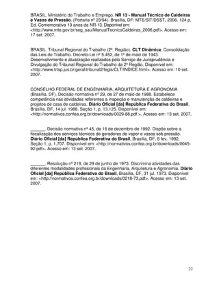 22
BRASIL. Ministério do Trabalho e Emprego. NR 13 - Manual Técnico de Caldeiras
e Vasos de Pressão. (Portaria nº23/94). Brasília, DF: MTE/SIT/DSST, 2006. 124 p.
Ed. Comemorativa 10 anos da NR-13. Disponível em:
<http://www.mte.gov.br/seg_sau/ManualTecnicoCaldeiras_2006.pdf>. Acesso em:
17 set. 2007.
BRASIL. Tribunal Regional do Trabalho (2ª. Região). CLT Dinâmica: Consolidação
das Leis do Trabalho. Decreto-Lei nº5.452, de 1ºde maio de 1943.
Desenvolvimento e atualização realizados pelo Serviço de Jurisprudência e
Divulgação do Tribunal Regional do Trabalho da 2ª Região. Disponível em:
<http://www.trtsp.jus.br/geral/tribunal2/legis/CLT/INDICE.html>. Acesso em: 10 set.
2007.
CONSELHO FEDERAL DE ENGENHARIA, ARQUITETURA E AGRONOMIA
(Brasília, DF). Decisão normativa nº29, de 27 de maio de 1988. Estabelece
competência nas atividades referentes a inspeção e manutenção de caldeiras e
projetos de casa de caldeiras. Diário Oficial [da] República Federativa do Brasil,
Brasília, DF, 14 jul. 1988. Seção 1, p. 13.125. Disponível em:
<http://normativos.confea.org.br/downloads/0029-88.pdf >. Acesso em: 13 set. 2007.
______. Decisão normativa nº45, de 16 de dezembro de 1992. Dispõe sobre a
fiscalização dos serviços técnicos de geradores de vapor e vasos sob pressão.
Diário Oficial [da] República Federativa do Brasil, Brasília, DF, 8 fev. 1992.
Seção 1, p. 1.707. Disponível em: <http://normativos.confea.org.br/downloads/0045-
92.pdf>. Acesso em: 13 set. 2007.
______. Resolução nº218, de 29 de junho de 1973. Discrimina atividades das
diferentes modalidades profissionais da Engenharia, Arquitetura e Agronomia. Diário
Oficial [da] República Federativa do Brasil, Brasília, DF, 31 jul. 1973. Disponível
em: <http://normativos.confea.org.br/downloads/0218-73.pdf>. Acesso em: 13 set.
2007.
 