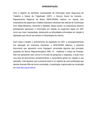 APRESENTAÇÃO
Com o objetivo de identificar necessidades de informação sobre Segurança do
Trabalho e Saúde do Trabalhador (SST), o Serviço Social da Indústria -
Departamento Regional da Bahia (SESI-DR/BA) realizou um estudo com
empresários de pequenas e médias empresas industriais dos setores de Construção
Civil, Metal Mecânico, Alimentos e Bebidas. Neste estudo, os empresários baianos
participantes apontaram a informação em relação às exigências legais em SST
como sua maior necessidade, destacando as dificuldades enfrentadas em relação à
legislação que vão do seu acesso à interpretação da mesma.
Com vistas a facilitar o entendimento da legislação em SST, e conseqüentemente
sua aplicação em empresas industriais, o SESI-DR/BA elaborou o presente
documento que apresenta numa linguagem comentada algumas das principais
questões da Norma Regulamentadora (NR) 13 - Caldeiras e Vasos de Pressão.
Além de apresentar esta norma no formato de perguntas e respostas, o texto inclui
uma lista de documentos complementares e comentários gerais em relação a sua
aplicação. Vale destacar que o presente texto é um capítulo de outra publicação que
aborda diversas NRs de forma comentada. A publicação original pode ser localizada
em www.fieb.org.br/sesi/sv.
 