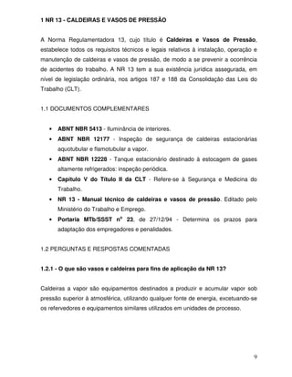 9
1 NR 13 - CALDEIRAS E VASOS DE PRESSÃO
A Norma Regulamentadora 13, cujo título é Caldeiras e Vasos de Pressão,
estabelece todos os requisitos técnicos e legais relativos à instalação, operação e
manutenção de caldeiras e vasos de pressão, de modo a se prevenir a ocorrência
de acidentes do trabalho. A NR 13 tem a sua existência jurídica assegurada, em
nível de legislação ordinária, nos artigos 187 e 188 da Consolidação das Leis do
Trabalho (CLT).
1.1 DOCUMENTOS COMPLEMENTARES
• ABNT NBR 5413 - Iluminância de interiores.
• ABNT NBR 12177 - Inspeção de segurança de caldeiras estacionárias
aquotubular e flamotubular a vapor.
• ABNT NBR 12228 - Tanque estacionário destinado à estocagem de gases
altamente refrigerados: inspeção periódica.
• Capítulo V do Título II da CLT - Refere-se à Segurança e Medicina do
Trabalho.
• NR 13 - Manual técnico de caldeiras e vasos de pressão. Editado pelo
Ministério do Trabalho e Emprego.
• Portaria MTb/SSST no
23, de 27/12/94 - Determina os prazos para
adaptação dos empregadores e penalidades.
1.2 PERGUNTAS E RESPOSTAS COMENTADAS
1.2.1 - O que são vasos e caldeiras para fins de aplicação da NR 13?
Caldeiras a vapor são equipamentos destinados a produzir e acumular vapor sob
pressão superior à atmosférica, utilizando qualquer fonte de energia, excetuando-se
os refervedores e equipamentos similares utilizados em unidades de processo.
 