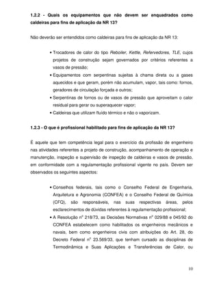 10
1.2.2 - Quais os equipamentos que não devem ser enquadrados como
caldeiras para fins de aplicação da NR 13?
Não deverão ser entendidos como caldeiras para fins de aplicação da NR 13:
• Trocadores de calor do tipo Reboiler, Kettle, Refervedores, TLE, cujos
projetos de construção sejam governados por critérios referentes a
vasos de pressão;
• Equipamentos com serpentinas sujeitas à chama direta ou a gases
aquecidos e que geram, porém não acumulam, vapor, tais como: fornos,
geradores de circulação forçada e outros;
• Serpentinas de fornos ou de vasos de pressão que aproveitam o calor
residual para gerar ou superaquecer vapor;
• Caldeiras que utilizam fluído térmico e não o vaporizam.
1.2.3 - O que é profissional habilitado para fins de aplicação da NR 13?
É aquele que tem competência legal para o exercício da profissão de engenheiro
nas atividades referentes a projeto de construção, acompanhamento de operação e
manutenção, inspeção e supervisão de inspeção de caldeiras e vasos de pressão,
em conformidade com a regulamentação profissional vigente no país. Devem ser
observados os seguintes aspectos:
• Conselhos federais, tais como o Conselho Federal de Engenharia,
Arquitetura e Agronomia (CONFEA) e o Conselho Federal de Química
(CFQ), são responsáveis, nas suas respectivas áreas, pelos
esclarecimentos de dúvidas referentes à regulamentação profissional;
• A Resolução no
218/73, as Decisões Normativas no
029/88 e 045/92 do
CONFEA estabelecem como habilitados os engenheiros mecânicos e
navais, bem como engenheiros civis com atribuições do Art. 28, do
Decreto Federal no
23.569/33, que tenham cursado as disciplinas de
Termodinâmica e Suas Aplicações e Transferências de Calor, ou
 