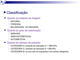  Classificação
 Quanto ao sistema de tiragem:
 NATURAL;
 FORÇADA;
 BALANCEADA OU INDUZIDA.
 Quanto ao grau de automação:
 MANUAIS;
 SEMI-AUTOMÁTICAS;
 AUTOMÁTICAS.
 Quanto às classes de pressão:
 CATEGORIA A: pressão de operação é > 1960 kPa.
 CATEGORIA C: pressão de operação é < 588 kPa.
 CATEGORIA B: as que não se enquadram nas outras categorias.
 