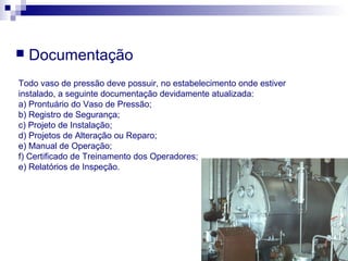  Documentação
Todo vaso de pressão deve possuir, no estabelecimento onde estiver
instalado, a seguinte documentação devidamente atualizada:
a) Prontuário do Vaso de Pressão;
b) Registro de Segurança;
c) Projeto de Instalação;
d) Projetos de Alteração ou Reparo;
e) Manual de Operação;
f) Certificado de Treinamento dos Operadores;
e) Relatórios de Inspeção.
 