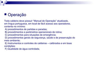  Operação
Toda caldeira deve possuir “Manual de Operação” atualizado,
em língua portuguesa, em local de fácil acesso aos operadores,
contento no mínimo:
A) procedimentos de partidas e paradas;
B) procedimentos e parâmetros operacionais de rotina;
C) procedimentos para situações de emergência;
D) procedimentos gerais de segurança, saúde e de preservação do
meio ambiente;
E) Instrumentos e controles de caldeiras – calibrados e em boas
condições;
F) Qualidade de água controlada.
 