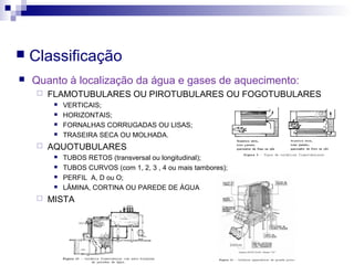  Classificação
 Quanto à localização da água e gases de aquecimento:
 FLAMOTUBULARES OU PIROTUBULARES OU FOGOTUBULARES
 VERTICAIS;
 HORIZONTAIS;
 FORNALHAS CORRUGADAS OU LISAS;
 TRASEIRA SECA OU MOLHADA.
 AQUOTUBULARES
 TUBOS RETOS (transversal ou longitudinal);
 TUBOS CURVOS (com 1, 2, 3 , 4 ou mais tambores);
 PERFIL A, D ou O;
 LÂMINA, CORTINA OU PAREDE DE ÁGUA
 MISTA
 