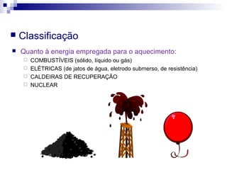  Classificação
 Quanto à energia empregada para o aquecimento:
 COMBUSTÍVEIS (sólido, líquido ou gás)
 ELÉTRICAS (de jatos de água, eletrodo submerso, de resistência)
 CALDEIRAS DE RECUPERAÇÃO
 NUCLEAR
 