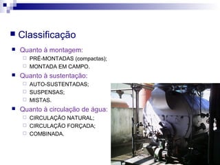  Classificação
 Quanto à montagem:
 PRÉ-MONTADAS (compactas);
 MONTADA EM CAMPO.
 Quanto à sustentação:
 AUTO-SUSTENTADAS;
 SUSPENSAS;
 MISTAS.
 Quanto à circulação de água:
 CIRCULAÇÃO NATURAL;
 CIRCULAÇÃO FORÇADA;
 COMBINADA.
 